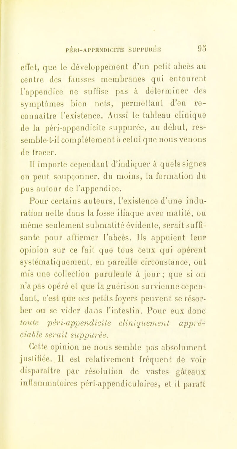 clTet, que le développeinenl d'un pelit abcès au centre des fausses membranes qui entourent l'appendice ne suffise pas à déterminer des symptômes bien nets, permellant d'en re- connaître l'existence. Aussi le tableau clinique de la péri-appendicile suppurée, au début, res- semble-t-il complètement à celui que nous venons de tracer. Il importe cependant d'indiquer à quels signes on peut soupçonner, du moins, la formation du pus autour de l'appendice. Pour certains auteurs, l'existence d'une indu- ration nette dans la fosse iliaque avec malité, ou môme seulement submatité évidente, serait suffi- sante pour affirmer l'abcès. Ils appuient leur opinion sur ce fait que tous ceux qui opèrent systématiquement, en pareille circonstance, ont mis une colleclion purulente à jour; que si on n'a pas opéré et que laguérison survienne cepen- dant, c'est que ces petits foyers peuvent se résor- ber ou se vider dans l'intestin. Pour eux donc loule péri-ap2')endicile cliniquenienl appré- ciable serait suppu7X'e. Cette opinion ne nous semble pas absolument justifiée. 11 est relativement fréquent de voir disparaître par résolulion de vastes gâteaux infiammatoires péri-appendiculaires, et il paraît