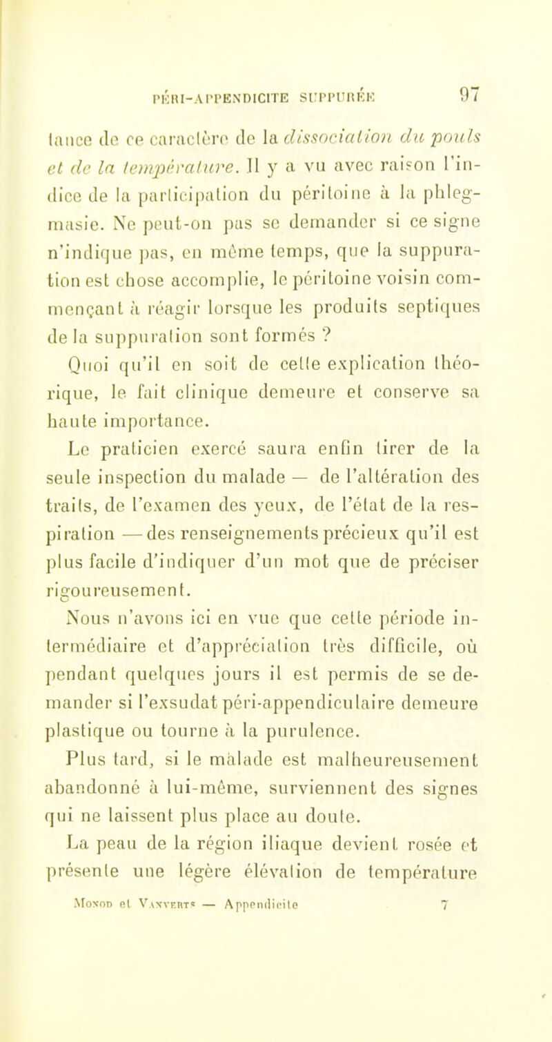 PKnl-APPENDIClTE StMM'nRKK lance de ce caraclèro de la dissocialian du pouls et de la température. 11 y a vu avec raison l'in- dice de la parlicipalion du péritoine à la phleg- masie. Ne peut-on pas se demander si ce signe n'indique ])as, en môme temps, que la suppura- tion est chose accomplie, le péritoine voisin com- mençant à réagir lorsque les produits septiques de la suppuration sont formés ? Quoi qu'il en soit de celle explication théo- rique, le fait clinique demeure et conserve sa haute importance. Le praticien exercé saura enfin tirer de la seule inspection du malade — de l'altération des traits, de l'examen des yeux, de l'état de la res- piration — des renseignements précieux qu'il est plus facile d'indiquer d'un mot que de préciser rigoureusement. Nous n'avons ici en vue que cette période in- termédiaire et d'appréciation très difficile, où pendant quelques jours il est permis de se de- mander si l'exsudat péri-appendiculaire demeure plastique ou tourne h la purulence. Plus tard, si le malade est malheureusement abandonné à lui-môme, surviennent des signes qui ne laissent plus place au doute. La peau de la région iliaque devient rosée et présente une légère élévation de température MoNon Rt Van-vert? — Apppiiilii'ile 7