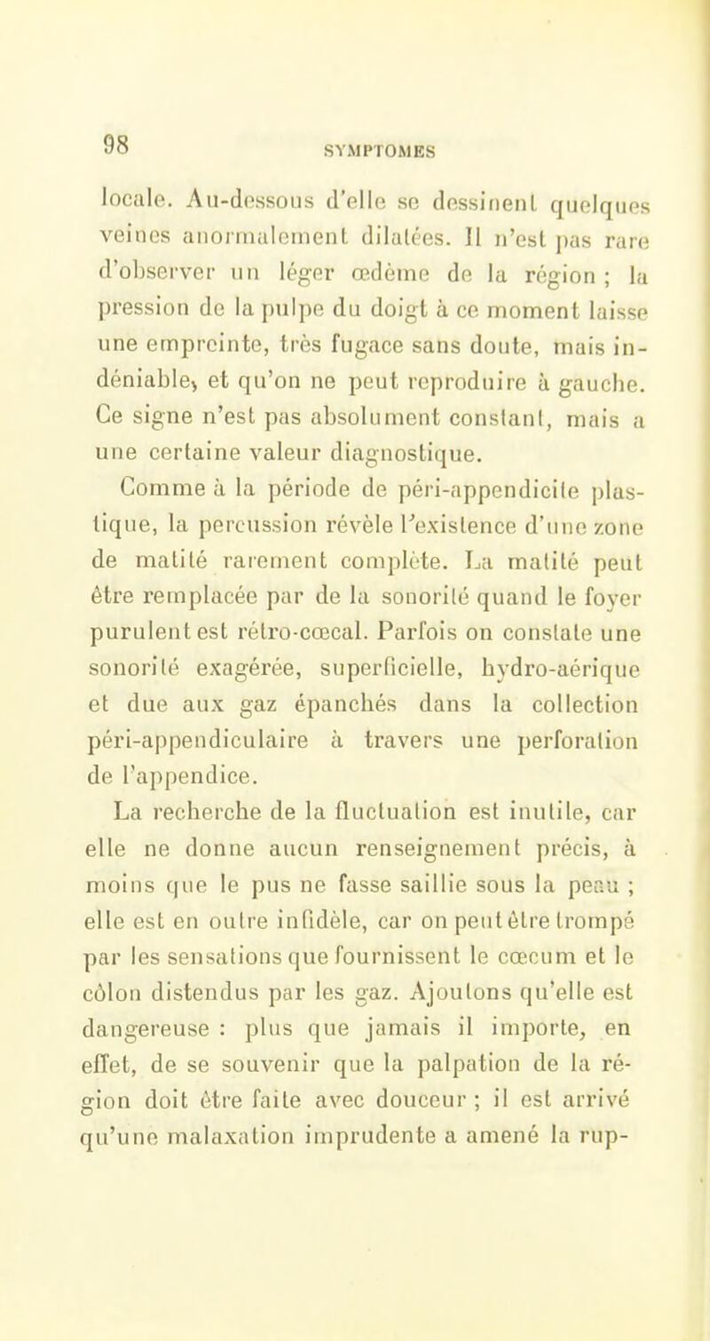 locale. Au-dessous d'elle se dessiuenL quelques veines anormalement dilatées. Il n'est pas rare d'observer un léger œdème de la région ; la pression de la pulpe du doigt à ce moment laisse une empreinte, très fugace sans doute, mais in- déniable) et qu'on ne peut reproduire à gauche. Ce signe n'est pas absolument constant, mais a une certaine valeur diagnostique. Comme à la période de péri-appendicile plas- tique, la percussion révèle Texislence d'une zone de matité rarement complète. La matité peut être remplacée par de la sonorité quand le foyer purulent est rélro-cœcal. Parfois on constate une sonorité exagérée, superficielle, hydro-aérique et due aux gaz épanchés dans la collection péri-appendiculaire à travers une perforation de l'appendice. La recherche de la fluctuation est inutile, car elle ne donne aucun renseignement précis, à moins que le pus ne fasse saillie sous la peau ; elle est en outre infidèle, car on peut être trompé par les sensations que fournissent le cœcum et le côlon distendus par les gaz. Ajoutons qu'elle est dangereuse : plus que jamais il importe, en effet, de se souvenir que la palpation de la ré- gion doit être faite avec douceur ; il est arrivé qu'une malaxation imprudente a amené la rup-