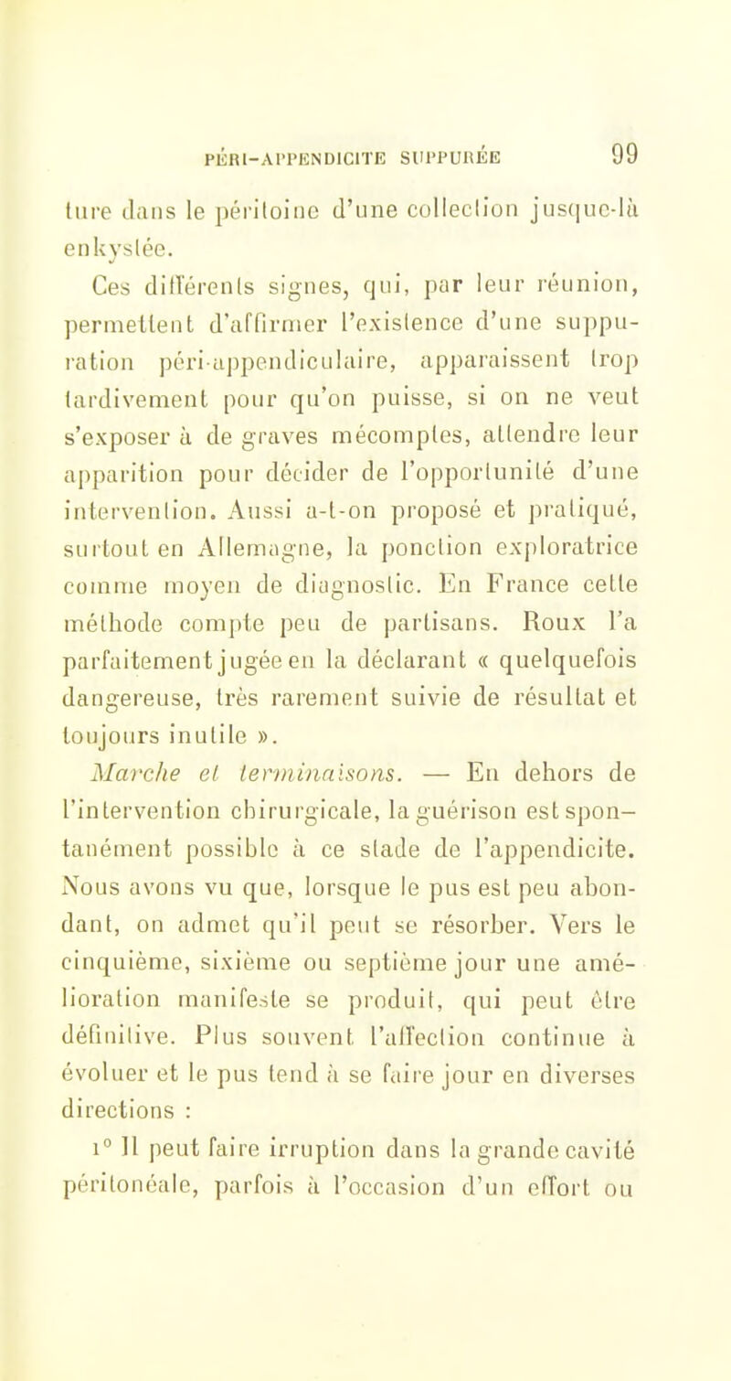tare dans le péritoine d'une colleclion jus(iue-lù enkyslée. Ces dilTérenls signes, qui, par leur réunion, permetlent d'affirmer l'existence d'une suppu- ration péri appendiculaire, apparaissent trop tardivement pour qu'on puisse, si on ne veut s'exposer à de graves mécomptes, attendre leur apparition pour décider de l'opportunité d'une intervention. Aussi a-l-on proposé et pratiqué, surtout en Allemogne, la ponction exploratrice comme moyen de diagnostic. En France cette méthode compte peu de partisans. Roux l'a parfaitement jugée en la déclarant « quelquefois dangereuse, très rarement suivie de résultat et toujours inutile ». Marche el terminaisons. — En dehors de l'intervention chirurgicale, laguérison est spon- tanément possible à ce stade de l'appendicite. Nous avons vu que, lorsque le pus est peu abon- dant, on admet qu'il peut se résorber. Vers le cinquième, sixième ou septième jour une amé- lioration manifeste se produit, qui peut être définitive. Plus souvent l'allection continue à évoluer et le pus tend h se faire jour en diverses directions : 1° Il peut faire irruption dans la grande cavité périlonéale, parfois à l'occasion d'un elTort ou