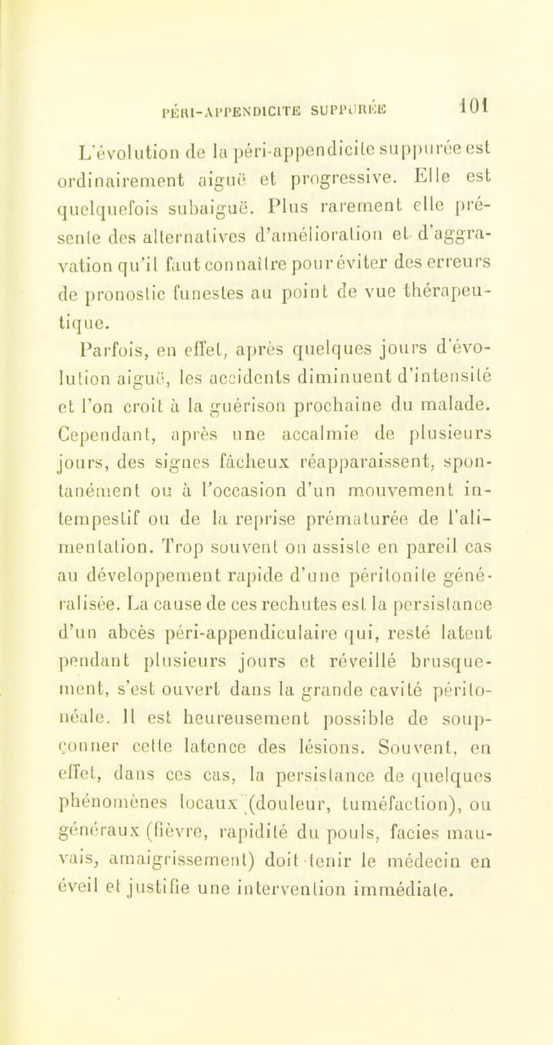 -101 L'ùvolution do la péri-appendicilc suppurée est ordinairement aigiii' et progressive. Elle est quelquefois subaiguë. Plus rarement elle pré- senle des alternatives d'araélioralion et d'aggra- vation qu'il faut connaître pour éviter des erreurs de pronostic funestes au point de vue thérapeu- tique. Parfois, en effet, après quelques jours d'évo- lution aigut', les accidents diminuent d'intensité et l'on croit à la guérison prochaine du malade. Cependant, après une accalmie de plusieurs jours, des signes fâcheux réapparaissent, spon- tanément ou à l'occasion d'un mouvement in- tempestif ou de la reprise prématurée de l'ali- mentation. Trop souvent on assiste en pareil cas au développement rapide d'une péritonite géné- ralisée. La cause de ces rechutes est la persistance d'un abcès péri-appendiculaire qui, resté latent pendant plusieurs jours et réveillé brusque- ment, s'est ouvert dans la grande cavité périto- néale. 11 est heureusement possible de soup- çonner cette latence des lésions. Souvent, en clfel, dans ces cas, la persistance de quelques phénomènes locaux (douleur, tuméfaction), ou généraux (fièvre, rapidité du pouls, faciès mau- vais, amaigrissement) doit tenir le médecin en éveil et justifie une intervention immédiate.