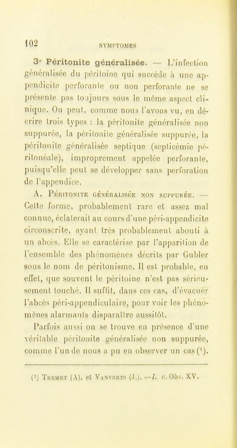 SYMPTOMES 3 Péritonite généralisée. — L'infection généralisée du périloino qui succède à une uj)- pendicile perforanle on non perforante ne se présente pas lo;ijonrs sous le môme aspect cli- nique. On peul, comme nous l'avons vu, en dé- crire trois types : la péritonite généralisée non suppurée, la périlonile généralisée suppurée, la péritonite généralisée septirjue (sepiicémie pé- rilonéale), improprement appelée perforanle, puisqu'elle peut se développer sans perforation de l'appendice. A. Péritonite généraliske non suppurée. — Celte forme, probablement rare et assez mal connue, éclaterait au cours d'une péri-appendicite circonscrite, ayant très probablement abouti à un abcès. Elle se caractérise par l'apparilion de l'ensemble des phénomènes décrits par Gubler sous le nom de péritonisme. Il est probable, en effet, que souvent le péritoine n'est pas sérieu- sement touché. Il suffit, dans ces cas, d'évacupr l'abcès péri-appendiculaire, pourvoir les phéno- mènes alarmants disparaître aussitôt. Parfois aussi on se trouve en présence d'une véritable péritonite généralisée non suppurée, comme l'un de nous a pu en observer un cas('). (1) Tkrmet (A), et Vanvkrts (J.). —L r-. Ob.-. XV.