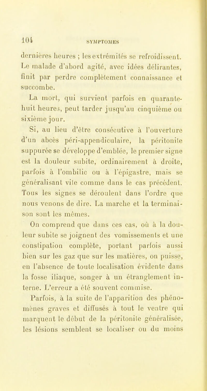 dorniéres heures ; lesexlrémilés so refroidisscMil. Le malade d'abord agité, avec idées délirantes, finit par perdre complèlement connaissance et succombe. La mort, qui survient parfois en quarante- huit heures, peut tarder jusqu'au cinquième ou sixième jour. Si, au L'eu d'être consécutive à l'ouverture d'un abcès péri-appendiculaire, la péritonite suppuréese développe d'emblée, le premier signe est la douleur subite, ordinairement à droite, parfois à l'ombilic ou à Tépigastre, mais se généralisant vile comme dans le cas précédent. Tous les signes se déroulent dans l'ordre que nous venons de dire. La marche et la terminai- son sont les mômes. On comprend que dans ces cas, où à la dou- leur subite se joignent des vomissements et une constipation complète, portant parfois aussi bien sur les gaz que sur les matières, on puisse, en l'absence de toute localisation évidente dans la fosse iliaque, songer à un étranglement in- terne. L'erreur a été souvent commise. Parfois, à la suite de l'apparition des phéno- mènes graves et diffusés à tout le ventre qui marquent le début de la péritonile généralisée, les lésions semblent se localiser ou du moins