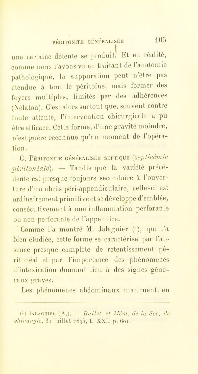 . t une certaine délenle se produitJ EL en réalité, comme nous l'avons vu en trailanl de l'anatomie pathologique, la suppuration peut n'être pas étendue à tout le péritoine, mais former des foyers multiples, limités pai- des adhérences (iNélaton). C'est alors surtout que, souvent contre toute attente, l'intervention chirurgicale a pu être efficace. Cette forme, d'une gravité moindre, n'est guère reconnue qu'au moment de l'opéra- tion. C. Péritonite généralisée septique {seplicèmie 2iéritonèalé). — Tandis que la variété précé- dente est presque toujours secondaire à l'ouver- ture d'un abcès péri-appendiculaire, celle-ci est ordinairement primitive et se développe d'emblée, consécutivement à une inflammation perforante ou non perforante de l'appendice. Comme l'a montré M. Jalaguier ('), qui l'a bien étudiée, cette forme se caractérise par l'ab- sence presque complète de retentissement pé- ritonéal et par l'importance des phénomènes d'intoxication donnant lieu à des signes géné- raux graves. Les phénomènes abdominaux manquent, en (') .Iai.aooieu (A.). — Bullct. et Mém. de la Soc. de chirurgie, 3i juillet 189.'), t. XXI, p. Goi.