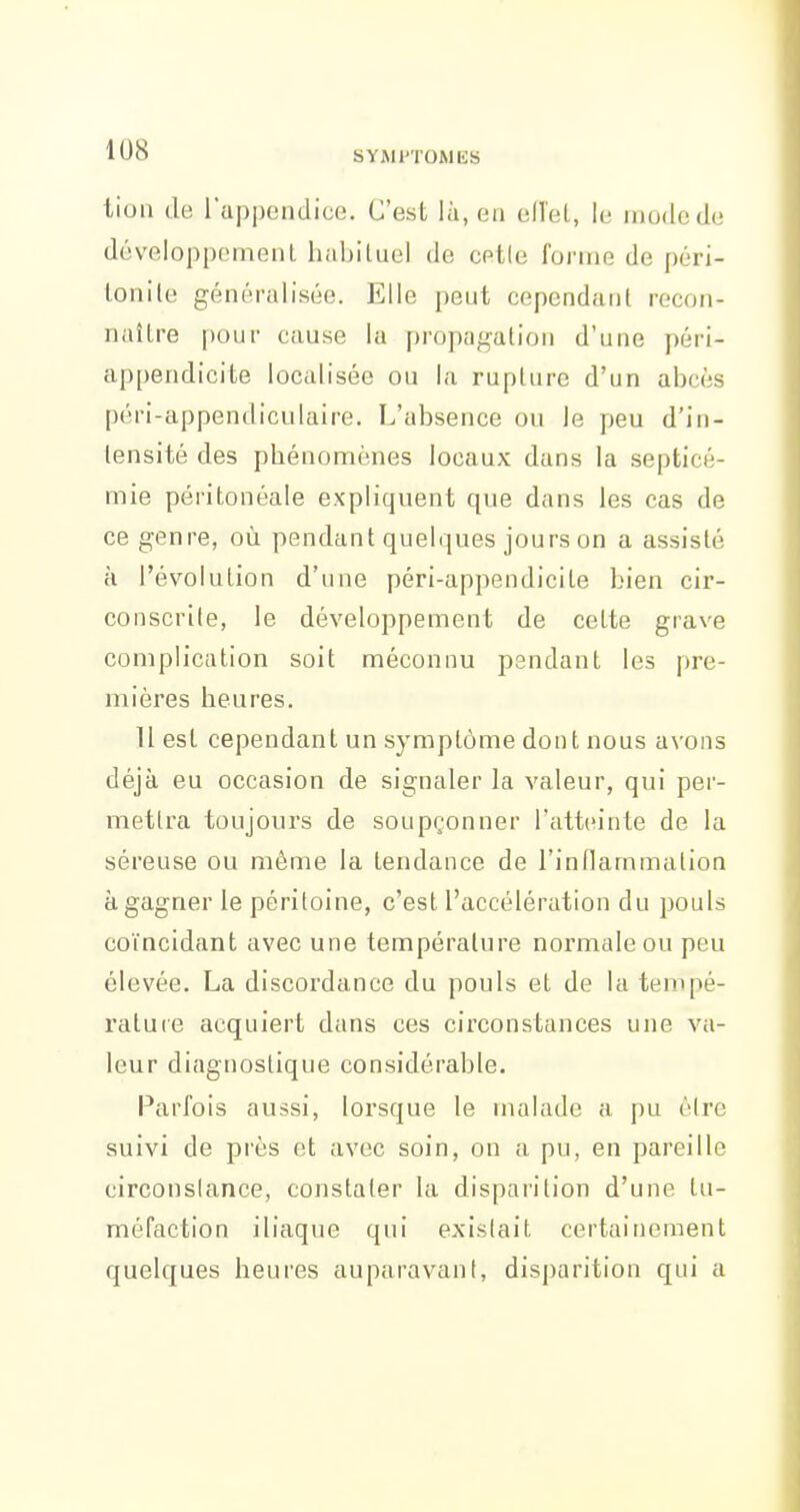 tion de l'appendice. C'est là, en elîeL, le mode de développement habituel de cetle forme de péri- tonite généralisée. Elle peut cependant recon- naître pour cause la propagation d'une péri- appendicite localisée ou la rupture d'un abcès péri-appendiculaire. L'absence ou le peu d'iii- lensité des phénomènes locaux dans la septicé- mie péritonéale expliquent que dans les cas de ce genre, où pendant quelques jours on a assisté à l'évolution d'une péri-appendicile bien cir- conscrile, le développement de cette grave complication soit méconnu pendant les pre- mières heures. 11 est cependant un symptôme dont nous avons déjà eu occasion de signaler la valeur, qui per- mettra toujours de soupçonner l'atteinte de la séreuse ou même la tendance de l'inflammation à gagner le péritoine, c'est l'accélération du pouls coïncidant avec une température noi'maleou peu élevée. La discordance du pouls et de la tempé- ratute acquiert dans ces circonstances une va- leur diagnostique considérable. Parfois aussi, lorsque le malade a pu être suivi de près et avec soin, on a pu, en pareille circonstance, constater la disparition d'une tu- méfaction iliaque qui existait certainement quelques heures auparavant, disparition qui a