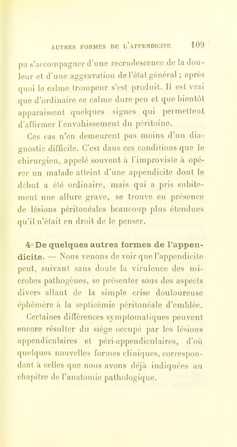 |m s'accompagner d'une recmulescence do !a dou- leur et d'une aggravation de l'état général ; après rjuoi le calme trompeur s'ost produit. Il est vrai que d'ordinaire ce calme dure peu et que bientôt apparaissent quelques signes qui permettent d'affirmer l'envahissement du péritoine. Ces cas n'en demeurent pas moins d'un dia- gnostic difficile. C'est dans ces conditions que le chirurgien, appelé souvent à l'improvisle à opé- rer un malade atteint d'une appendicite dont le déhut a été ordinaire, mais qui a pris subite- ment une allure grave, se trouve en présence de lésions péritonéales beaucoup plus étendues qu'il n'était en droit de le penser. 4° De quelques autres formes de l'appen- dicite. — Nous venons de voir que l'appendicite peut, suivant sans doute la virulence des mi- crobes pathogènes, se présenter sous des aspects divers allant de la simple crise douloureuse éphémère à la septicémie péritonéale d'emblée. Certaines différences symptomaliques peuvent encore résulter du siège occupé par les lésions appendiculaires et péri-appendiculaires, d'où quelques nouvelles formes cliniques, correspon- dant à celles que nous avons déjà indiquées au chapitre de l'anatomie pathologique.