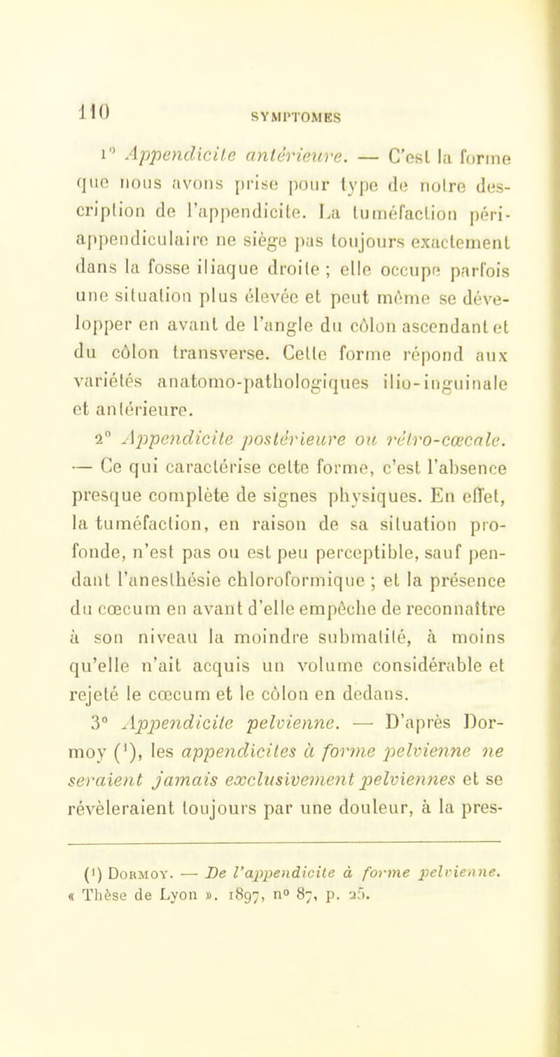 SYMPTOMES 1 Appendicite antêrienre. — C'est la forme que nous avons prise pour type de noire des- cription de l'appendicite. La tuméfaction péri- appendiculaire ne siège pas toujours exactement dans la fosse iliaque droite ; elle occupe parfois une situation plus élevée et peut même se déve- lopper en avant de l'angle du côlon ascendant et du côlon transverse. Cette forme répond aux variétés anatomo-pathologiques ilio-inguinale et antérieure. 2° Appendicile postérieure ou réiro-cœcnle. — Ce qui caractérise cette forme, c'est l'absence pi'esque complète de signes physiques. En effet, la tuméfaction, en raison de sa situation pro- fonde, n'est pas ou est peu perceptible, sauf pen- dant l'anesthésie chloroformique ; et la présence du cœcum en avant d'elle empêche de reconnaître à son niveau la moindre submalilé, à moins qu'elle n'ait acquis un volume considérable et rejeté le cœcum et le côlon en dedans. 3° Appiendicile pelvienne. — D'après Dor- moy (*), les appendicites à forme pelvienne ne seraient jamais exclusivement pelviennes et se révéleraient toujours par une douleur, à la pres- (') DoRMOY. — De l'ajjpendicile à forme pelvienne. « Thèse de Lyon ». 1897, 87, p. 2),