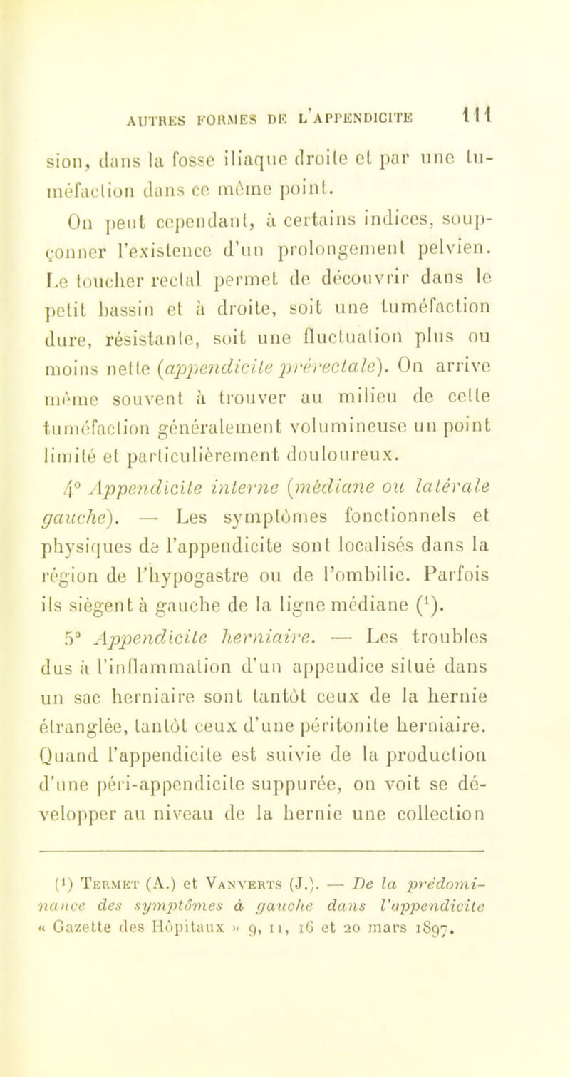 sioli, clans la Tosso iliaque droilc et par une Lu- inéfaclion dans ce même point. On pent cependant, à certains indices, soup- çonner l'existence d'un prolongement pelvien. Le toucher recl.il permet de découvrir dans le petit bassin et à droite, soit une tuméfaction dure, résistante, soit une fluctnalion plus ou moins nette (a202^e7idicile préreclale). On arrive même souvent à trouver au milieu de celte tuméfaction généralement volumineuse un point limité et particulièrement douloureux. 4° Appendicile inlerne [médiane ou latérale gauche). — Les symptômes fonctionnels et physiques àb l'appendicite sont localisés dans la région de l'hypogastre ou de l'ombilic. Parfois ils siègent à gauche de la ligne médiane ('). 5 Appendicite herniaire. — Les troubles dus il l'inflammation d'un appendice situé dans un sac herniaire sont tantôt ceux de la hernie étranglée, tantôt ceux d'une péritonite herniaire. Quand l'appendicite est suivie de la production d'une péri-appendicite suppurée, on voit se dé- velopper au niveau de la hernie une collection (') Termet (A.) et Vanverïs (J.). — De la prédomi- nance des .symptômes à (jauclie dans Vappendicile