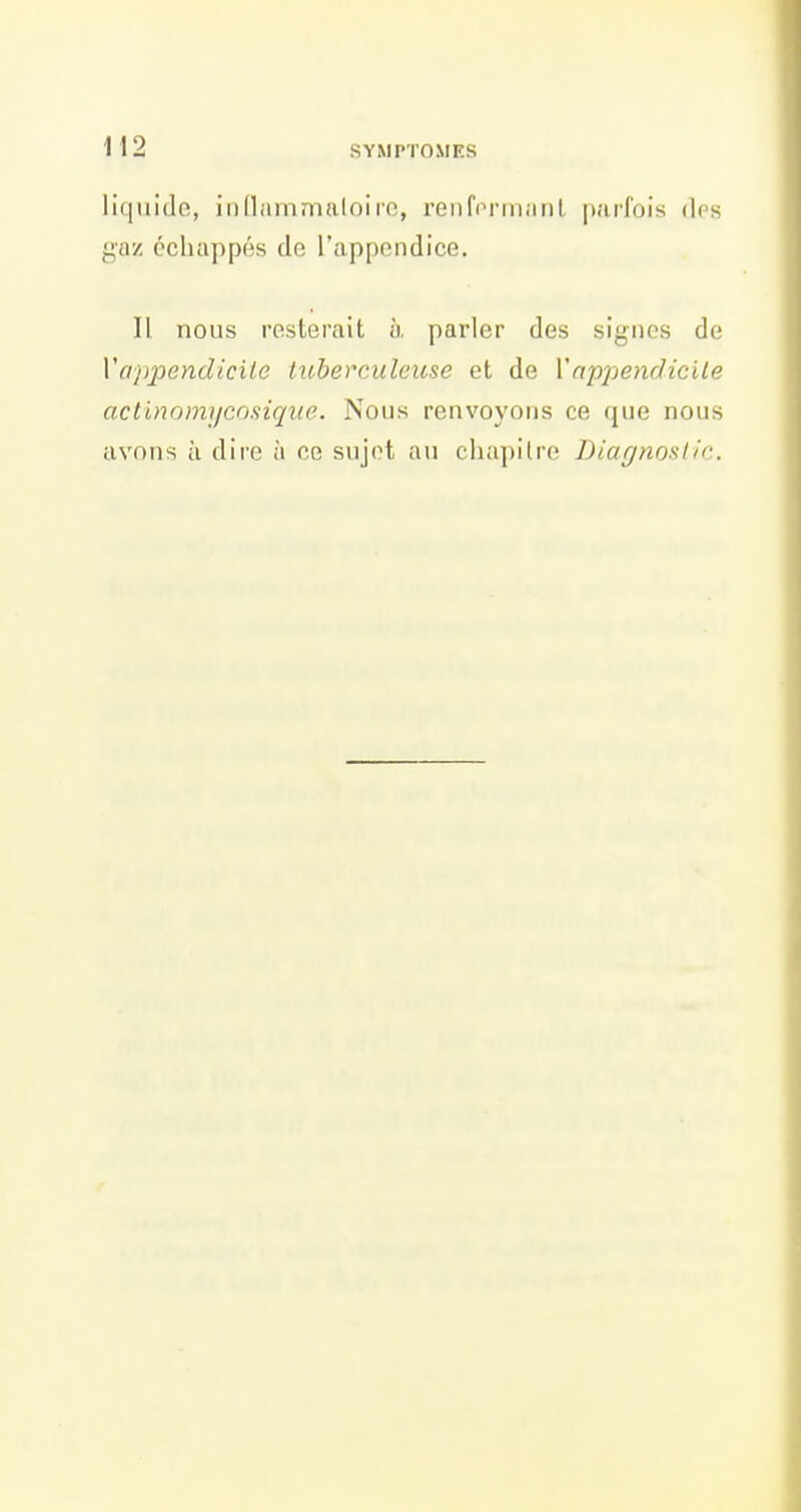 liquide, iiinammaloire, renfonii.iiil |);iiiois des gaz échappés de l'appendice. Il nous resterait à parler des signes de Vappendicite tuberculeuse et de Vappendicile actinomycosiqiie. Nous renvoyons ce que nous avons à dire à ce sujet au chapitre Diagnoslio.