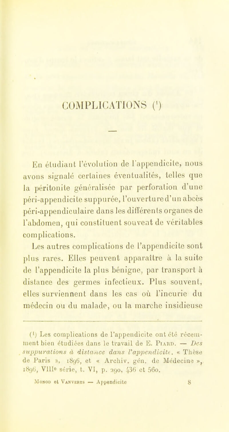 COIMPLICATKJNS (') En éliidiaiit l'évolulion de l'appeiidicile, nous avons signalé cerlaines éventualités, telles que la péritonite généralisée par perforation d'une péri-appendicite suppurée, l'ouvertu re d'un abcès péri-appendiculaire dans les dillérenls organes de l'abdomen, qui constituent souvent de véritables complications. Les autres complications de l'appendicite sont plus rares. Elles peuvent apparaître à la suite de l'appendicite la plus bénigne, par transport à distance des germes infectieux. Plus souvent, elles surviennent dans les cas où l'incurie du médecin ou du malade, ou la marche insidieuse ('j Les complications de l'appendicite ont été récem- ment bien étudiées dans le travail de E. Piard. — Des suppurations à distance dans Vappendicitt. « Thèse de Paris », 1896, et « Archiv. gén. do iVIédecine », i«96, VllI» série, t. VI, p. 290, 43« et 56o. MoNOD et Vanverts — Appendicite 8