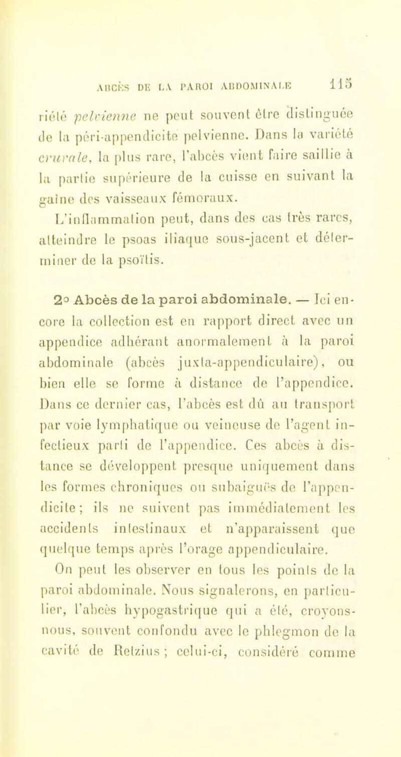 rlélé pelvienne ne peut souvent ôtre clistiiiguée de la péri-appendicito pelvienne. Dans la variété crurale, la plus rare, l'abcès vient faire saillie k la partie supérieure de la cuisse en suivant la gaine dos vaisseaux fémoraux. L'inflammation peut, dans des cas très rares, atteindre le psoas iliaque sous-jacent et déter- miner de la psoïtis. 2° Abcès de la paroi abdominale. — Ici en- core la collection est en rapport direct avec un appendice adhérant anormalement à la paroi abdominale (abcès juxia-appendiculaire), ou bien elle se forme à distance de l'appendice. Dans ce dernier cas, l'abcès est dû au transport par voie lymphatique ou veineuse de l'agent in- fectieux parti de l'appendice. Ces abcès à dis- tance se développent presque uniquement dans les formes chroniques ou subaigui-s de l'appen- dicite; ils ne suivent pas immédiatement les accidents intestinaux et n'apparaissent que quelque temps après l'orage appendiculaire. On peut les observer en tous les points de la paroi abdominale. Nous signalerons, en particu- lier, l'abcès hypogastri(|ue qui a été, croyons- nous, souvent confondu avec le phlegmon de la cavité de Retzius ; celui-ci, considéié comme