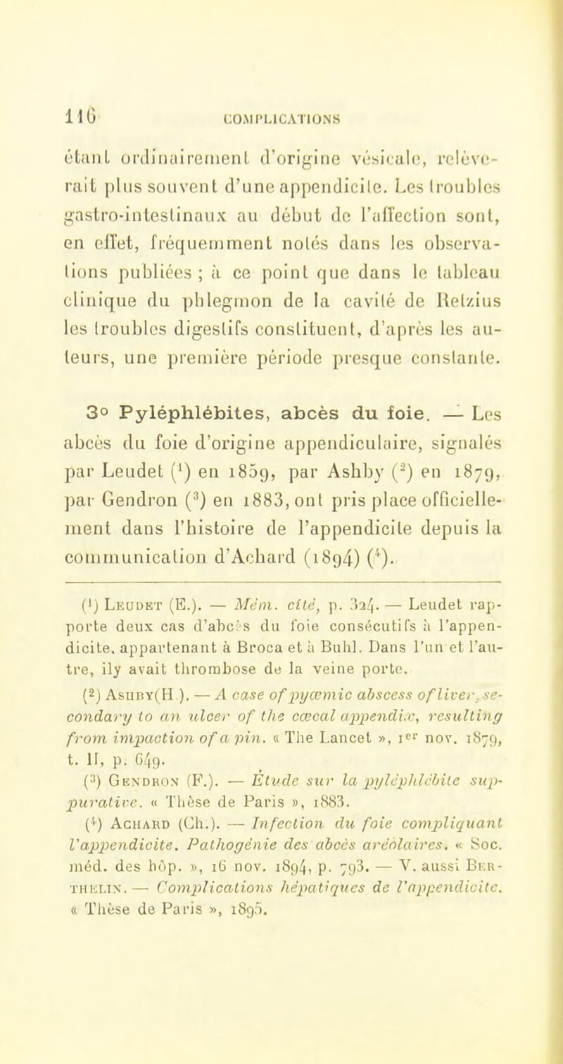 H6 L'tiiiiL orJiiuiiroiuenl d'origine vésicalo, i'(ilùv(!- rait plus souvent d'une appendicile. Les troubles {;^astro-inlestinaux au début de l'all'ection sont, en ollet, fréqueninaent notés dans les observa- lions publiées ; à ce point que dans le tableau clinique du pblegmon de la cavité de Retzius les troubles digestifs constituent, d'après les au- teurs, une première période presque constante. 3° Pyléphlébites, abcès du foie. — Les abcès du foie d'origine appendicukiire, signalés par Leudet (') en 1859, par Asbby (-) en 1879, par Gendron (•'') en i883,ont pris place officielle- ment dans l'histoire de l'appendicite depuis la communication d'Acliard (1894) (''). (') Leudet (E.). — Métn. cité, p. ?>'x!\. — Leudet rap- porte deux cas d'abc;-'S du l'oie consécutifs ù l'appen- dicite, appartenant à Broca et à Buhl. Dans l'un et l'au- tre, ily avait thrombose de la veine porto. (2) Asuby(H ). — A case ofpyœmic abscess ofliver.se- condary to an ulcer of the cœcal appendi.c, resulting from impaction of a pin. « The Lancet », nov. 1879, t. II, p. 049. (3) Gendron (F.). — Elude sur la pylcphlcbile sup- puratii-c. « Thèse de Paris », i883. ('') AcHAKD (Ch.). —■ Infection du foie compliquant l'appendicite. Pathogénie des abcès aréolaires. « Soc. méd. des hôp. », 16 nov. 1S94, p. 793. — V. aussi Bi:r- THi'jLix.—■ Complications hépatiques de l'appendiGitc. « Thèse de Paris », 1890.