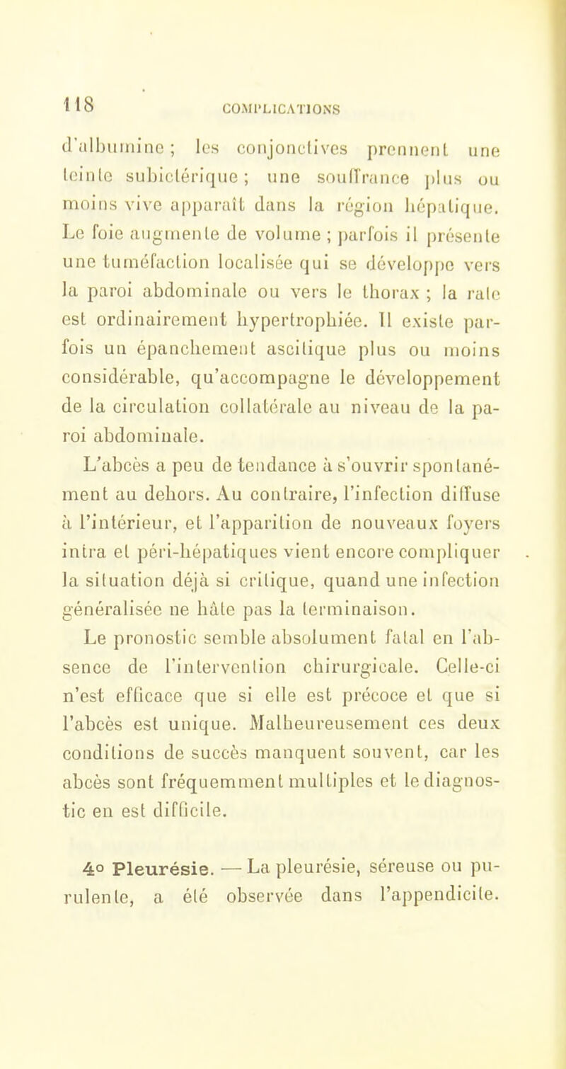 d'albumine; les conjonctives prcnnenL une Iciute subiclérique ; une souffrance \)\us ou moins vive apparaît dans la région liépalique. Le foie augmente de volume ; parfois il présente une tuméfaction localisée qui se développe vers la paroi abdominale ou vers le thorax ; la raie est ordinairement hypertrophiée. 11 existe par- fois un épanchement ascitique plus ou moins considérable, qu'accompagne le développement de la circulation collatérale au niveau de la pa- roi abdominale. L'abcès a peu de tendance à s'ouvrir spontané- ment au dehors. Au contraire, l'infection dilTuse h l'intérieur, et l'apparition de nouveaux foyers intra et péri-hépatiques vient encore compliquer la situation déjà si critique, quand une infection généralisée ne hàle pas la terminaison. Le pronostic semble absolument fatal en l'ab- sence de l'intervcnlion chirurgicale. Celle-ci n'est efficace que si elle est précoce et que si l'abcès est unique. Malheureusement ces deux conditions de succès manquent souvent, car les abcès sont fréquemment multiples et le diagnos- tic en est difficile. 4° Pleurésie. —La pleurésie, séreuse ou pu- rulente, a été observée dans l'appendicite.