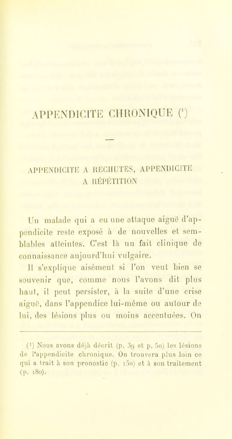 APPiuXDlClTt^ CITIIONIQUE (') APPENDICITi'] A lŒCHUTKS, APPENDICITE A RÉPÉTITION Un malade qui a eu une atlaque aiguë d'ap- pendicite reste exposé à de nouvelles et sem- blables atteintes. C'est là un fait clinique de connaissance aujourd'hui vulgaire. Il s'explique aisément si l'on veut bien se souvenir que, comme nous l'avons dit plus haut, il peut persister, à la suite d'une crise aiguë, dans l'appendice lui-même ou autour de lui, des lésions plus ou moins accentuées. On (') Nous avons déjà décrit (p. iç) et p. no) les lésions de l'appendicite chronique. On trouvera plus loin ce qui a trait à son pronostic (p. i')0) et à son traitement (p. i8o).