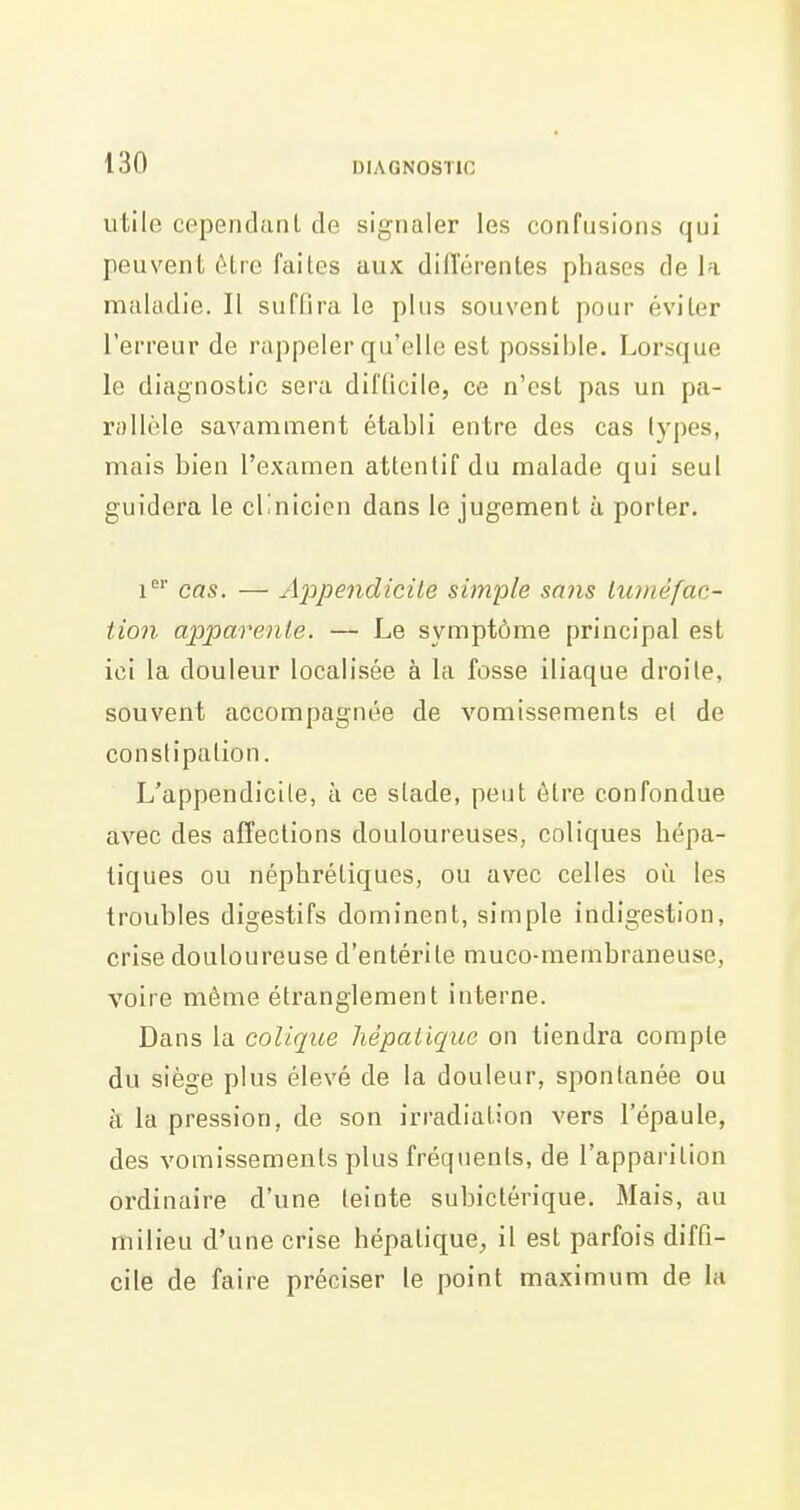 utile ceperidanl de signaler les confusions qui peuvent être faites aux diiïérentes phases de la maladie. Il suflira le plus souvent pour éviter l'erreur de rappeler qu'elle est possible. Lorsque le diagnostic sera difficile, ce n'est pas un pa- rallèle savamment établi entre des cas types, mais bien l'examen attentif du malade qui seul guidera le cl'nicien dans le jugement à porter. i' cas. — xi23pendicile simple sans luméfac- tion apparente. — Le symptôme principal est ici la douleur localisée à la fosse iliaque droite, souvent accompagnée de vomissements et de constipation. L'appendicite, à ce stade, peut être confondue avec des affections douloureuses, coliques hépa- tiques ou néphrétiques, ou avec celles où les troubles digestifs dominent, simple indigestion, crise douloureuse d'entérite muco-membraneuse, voire même étranglement interne. Dans la colique hépaiiquo on tiendra compte du siège plus élevé de la douleur, spontanée ou à la pression, de son irradiation vers l'épaule, des vomissements plus fréquents, de l'apparition ordinaire d'une teinte subictérique. Mais, au milieu d'une crise hépatique^ il est parfois diffi- cile de faire préciser le point maximum de la