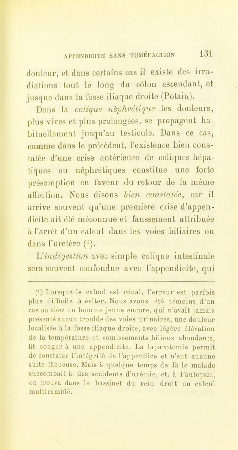 douleur, et dans certains cas il existe des irra- diations tout le long du côlon ascendant, et jusque dans la fosse iliaque droite (Potain). Dans la colique néphrétique les douleurs, plus vives et plus prolongées, se propagent ha- bituellement jusqu'au testicule. Dans ce cas, comme dans le précédent, l'existence bien cons- tatée d'une crise antérieure de coliques hépa- tiques ou néphrétiques constitue une forte présomption en faveur du retour de la même affection. Nous disons bien conslalée, car il arrive souvent qu'une première crise d'appen- dicite ait été méconnue et faussement attribuée à l'arrêt d'un calcul dans les voies biliaires ou dans l'uretère Vindigestion avec simple colique intestinale sera souvent confondue avec l'appendicite, qui (') Lorsque le calcul est rénal, l'erreur est parfois plus difficile à éviter. Nous avons été témoins d'un cas où chez un homme jeune encore, qui n'avait jamais présenté aucun trouble des voies urinaires, une douleur localisée à la fosse iliaque droite, avec légère élévation de la température et vomissements bilieux abondants, fit songer à une appendicite. La laparotomie permit de constater l'intégrité de l'appendice et n'eut aucune suite fâcheuse. Mais à quelque temps de là le malade succombait à des accidents d'urémie, et, à l'autopsie, on trouva dans le bassinet du rein droit un calcul multiramifié.