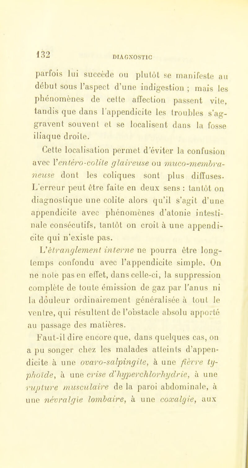 DrAGNOSTlC parfois lui succède ou plutôt se manifeste au début sous l'aspect d'une indigestion ; mais les phénomènes de cette affection passent vile, tandis que dans l'appendicite les troubles s'ag- gravent souvent et se localisent dans la fosse iliaque droite. Cette localisation permet d'éviter la confusion avec Ventéro-colile glaireuse ou mueo-membra- neuse dont les coliques sont plus diffuses. L'erreur peut être faite en deux sens : tantôt on diagnoslique une colite alors qu'il s'agit d'une appendicite avec phénomènes d'atonie intesti- nale consécutifs, tantôt on croit à une appendi- cite qui n'existe pas. Vèlranglement interne ne pourra être long- temps confondu avec l'appendicite simple. On ne noie pas en elTet, dans celle-ci, la suppression complète de toute émission de gaz par l'anus ni la douleur ordinairement généralisée à tout le ventre, qui résultent de l'obstacle absolu apporté au passage des matières. Faut-il dire encore que, dans quelques cas, on a pu songer chez les malades alleinls d'appen- dicite à une ovaro-salpingile, à une fièvre ty- phoïde, à une crise d'hy^ierchlorhydrie, à une rupture musculaire de la paroi abdominale, à une névralgie lombaire, à une coxalgie, aux