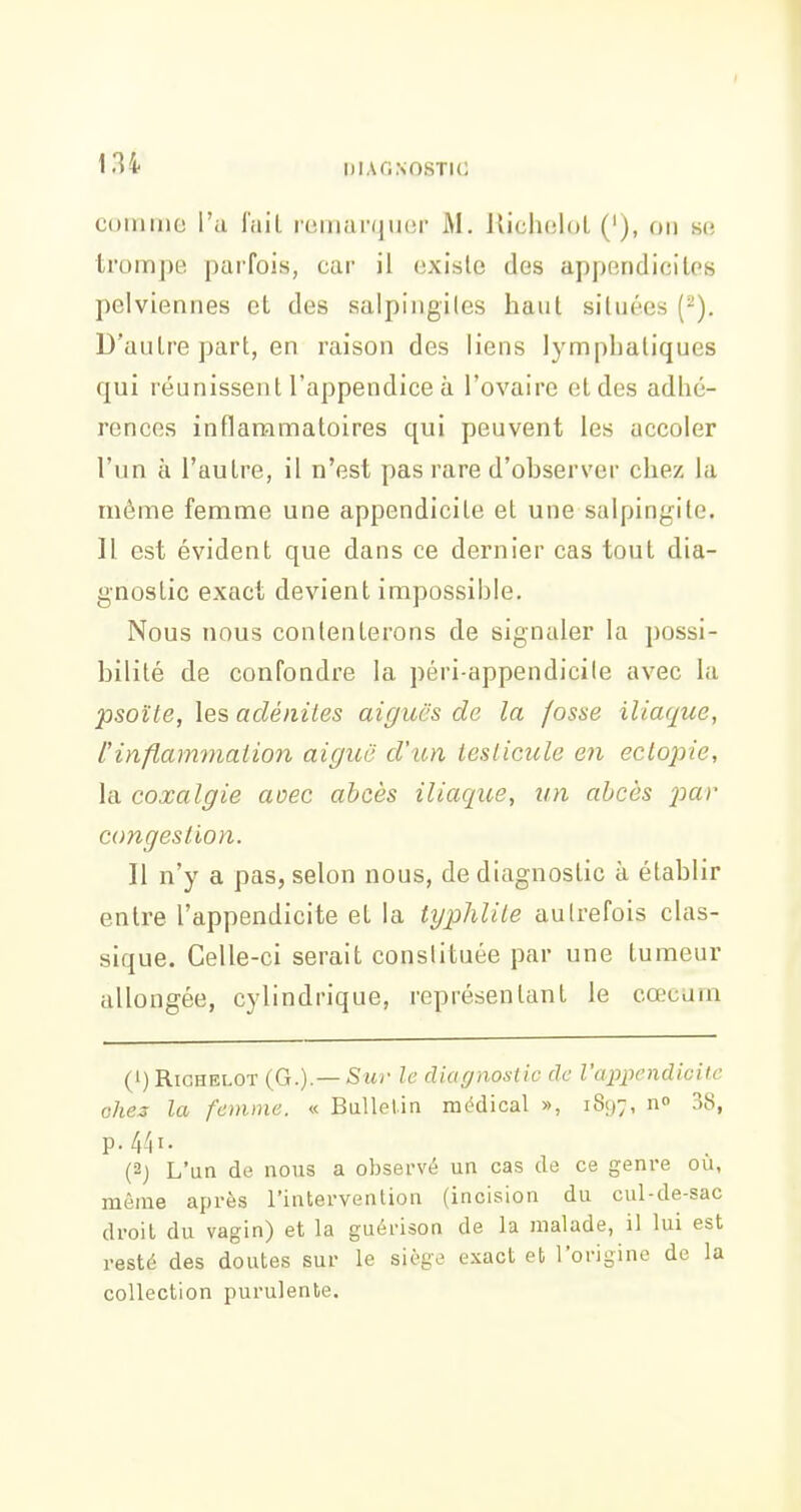 cuinmo l'a l'aiL reiiiai'quer M. UicluiloL ('), on so trompe, parfois, car il existe des appendicites pelviennes et des salpingiles haut situées (^). D'autre part, en raison des liens lymphatiques qui réunissent l'appendice à l'ovaire et des adhé- rences inflammatoires qui peuvent les accoler l'un à l'autre, il n'est pas rare d'observer chez la même femme une appendicite et une salpingite. Il est évident que dans ce dernier cas tout dia- gnostic exact devient impossible. Nous nous contenterons de signaler la possi- bilité de confondre la péri-appendicile avec la psoïte, les adénites aiguës de la fosse iliaque, tinflammation aiguë d'un testicule en ectopie, la coxalgie aoec abcès iliaque, un abcès par congestion. Il n'y a pas, selon nous, de diagnostic à établir entre l'appendicite et la typhlite autrefois clas- sique. Celle-ci serait constituée par une tumeur allongée, cylindrique, représentant le cœcum (1) RiCHELOT {G.).—Sur le diafjnostic de l'appendicilc ohes la femme. « BuUelin médical », 1897, n» 38, p. 441. (2) L'un de nous a obset-vé un cas de ce genre ou, même après l'intervention (incision du cul-de-sac droit du vagin) et la guérison de la malade, il lui est resté des doutes sur le siège exact et l'origine de la collection purulente.