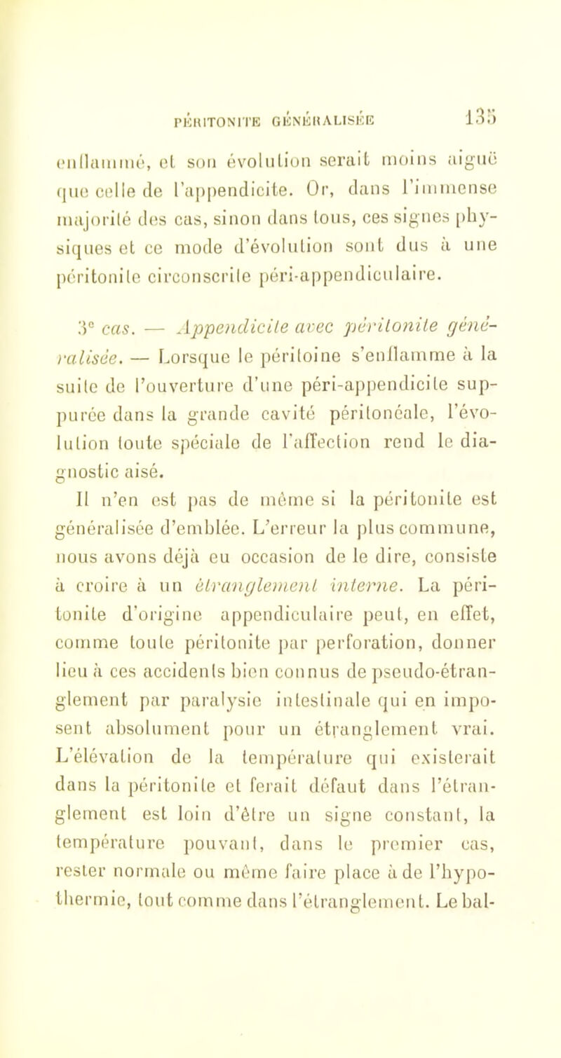 (Millainrné, et son évolution serait moins aigiic que colle de l'appendicite. Or, dans riainiense nuijoi'ilé des cas, sinon dans tous, ces signes [)hy- siques et ce mode d'évolution sont dus ù une pcritonile circonscrile péri-appendiculaire. 3° cas. — Appendicile avec pcriloniie génê- )-alisée. — Lorsque le péritoine s'enflamme à la suite de l'ouverture d'une péri-appendicite sup- purée dans la grande cavité périlonéale, l'évo- lution toute spéciale de l'aflection rend le dia- gnostic aisé. Il n'en est jjas de môme si la péritonite est généralisée d'emblée. L'erreur la plus commune, nous avons déjà eu occasion de le dire, consiste à croire à un éiranglenienl interne. La péri- tonite d'origine appendiculaire peut, en effet, comme toute péritonite par perforation, donner lieu à ces accidents bien connus de pseudo-étran- glement par paralysie intestinale qui en impo- sent absolument pour un étranglement vrai. L'élévation de la température qui existerait dans la péritonite et ferait défaut dans l'étran- glement est loin d'être un signe constant, la température pouvani, dans le premier cas, rester normale ou même faire place à de l'hypo- thermie, tout comme dans l'étranglement. Le bal-