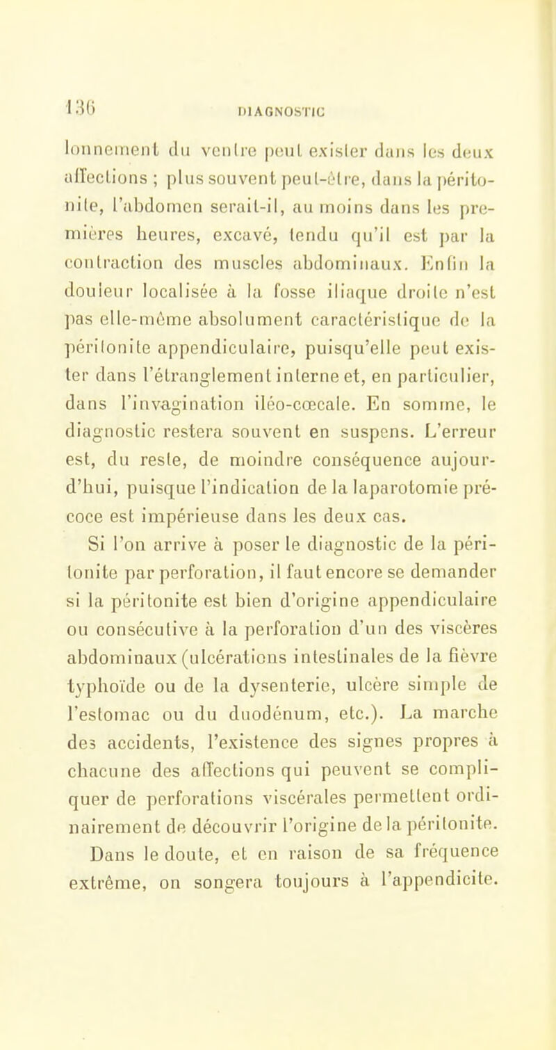 m lonnement du veiilre peul exisler dans les dtnix aiïecLions ; plus souvent peul-èlre, dans la i)érilo- nile, l'abdomen serail-il, an moins dans les pre- mières heures, excavé, tendu qu'il est par la contraction des muscles abdominaux. Enfin la douleur localisée à la fosse iliaque droite n'est pas elle-même absolument caractéristique do la péritonite appendiculaire, puisqu'elle peut exis- ler dans l'étranglement interne et, en particulier, dans l'invagination iléo-cœcale. En somme, le diagnostic restera souvent en suspens. L'erreur est, du reste, de moindre conséquence aujour- d'hui, puisque l'indication de la laparotomie pré- coce est impérieuse dans les deux cas. Si l'on arrive à poser le diagnostic de la péri- tonite par perforation, il faut encore se demander si la péritonite est bien d'origine appendiculaire ou consécutive à la perforation d'un des viscères abdominaux (ulcérations intestinales de la fièvre typhoïde ou de la dysenterie, ulcère simple de l'estomac ou du duodénum, etc.). La marche des accidents, l'existence des signes propres à chacune des affections qui peuvent se compli- quer de perforations viscérales permettent ordi- nairement de découvrir l'origine delà péritonite. Dans le doute, et en raison de sa fréquence extrême, on songera toujours à l'appendicite.