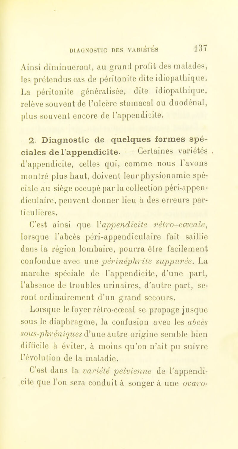 Ainsi cliniiiuieronl, au grand profit des malades, les prétendus cas de périlonile dite idiopalliique, La péritonite généralisée, dite idiopalliique, relève souvent de l'ulcère stomacal ou duodénal, ])lus souvent encore de l'appendicite. 2. Diagnostic de quelques formes spé- ciales de l'appendicite. — Certaines variétés d'appendicile, celles qui, comme nous l'avons montré plus haut, doivent leur physionomie spé- ciale au siège occupé par la collection péri-appeii- diculaire, peuvent donner lieu à des erreurs par- ticulières. C'est ainsi que Vapjiendicite rèlro-cœcale, lorsque l'abcès péri-appendiculaire fait saillie dans la région lombaire, pourra être facilement confondue avec une périyiêphrite sinypurèe. La marche spéciale de l'appendicite, d'une part, l'absence de troubles urinaires, d'autre part, se- ront ordinairement d'un grand secours. Lorsque le foyer rétro-cœcal se propage jusque sous le diaphragme, la confusion avec les abcès sous-phrénifjues d'une autre origine semble bien difficile à éviter, à moins qu'on n'ait pu suivre l'évolution de la maladie. C'est dans la vanélé pelvienne de l'appendi- cite que l'on sera conduit à songer à une ovaro-