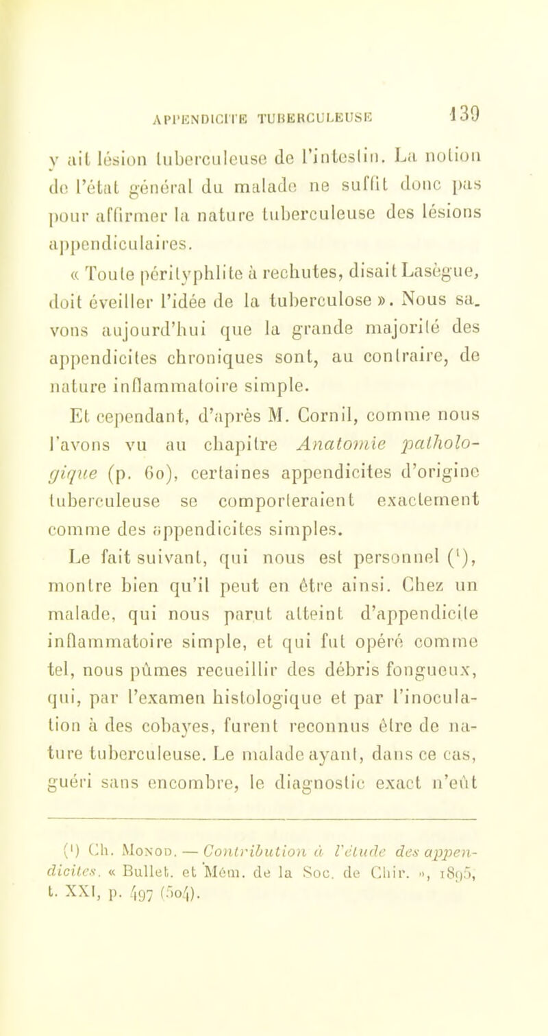 y ail lésion luberculcuse de l'inlesliii. La iiolioii de l'état nénéral du malade ne suffit donc pas l)our affirmer la nature tuberculeuse des lésions aj)pcndiculaires. « Toute périlyphlite à rechutes, disait Lasègue, doit éveiller l'idée de la tuberculose ». Nous sa, vous aujourd'hui que la grande majorilé des appendicites chroniques sont, au conlraire, de nature inflammatoire simple. Et cependant, d'après M. Cornil, comme nous l'avons vu au chapitre Anatoinie palliolo- gique (p. fio), certaines appendicites d'origine tuberculeuse se comporleraient exactement comme des appendicites simples. Le fait suivant, qui nous est personnel ('), montre bien qu'il peut en être ainsi. Chez un malade, qui nous parut atteint d'appendicite inflammatoire simple, et qui fut opéré comme tel, nous pûmes recueillir des débris fongueux, qui, par l'examen histologique et par l'inocula- tion à des coba3'os, furent reconnus être de na- ture tuberculeuse, f^e malade ayani, dans ce cas, guéri sans encombre, le diagnostic exact n'eût (') Ch. MoNOD. — Contribution à Vélude des appen- dicites. « BuUet. et'Moui. de la Soc. de Cliii'. •>, iSii,), t. XXI, p. (:-,o4).