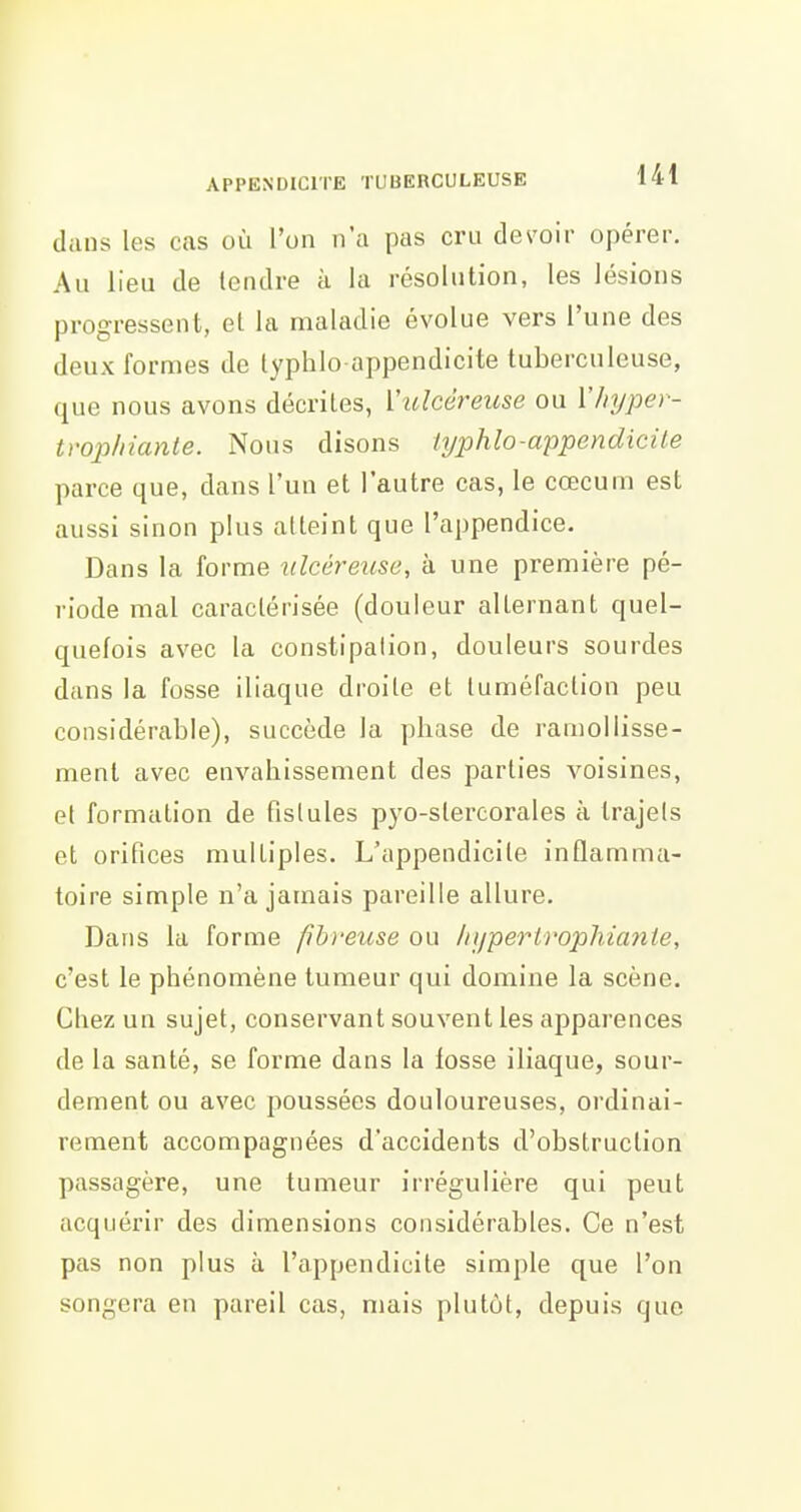 dans les cas où l'on n'a pas cru devoir opérer. Au lieu de tendre à la résolution, les lésions progressent, et la maladie évolue vers l'une des deux formes de lyphlo appendicite tuberculeuse, que nous avons décrites, Vtclcéreuse ou ï/njper- tvophianle. Nous disons typhlo-appendicile parce que, dans l'un et l'autre cas, le cœcum est aussi sinon plus atteint que l'appendice. Dans la forme idcéretcse, à une première pé- riode mal caractérisée (douleur alternant quel- quefois avec la constipation, douleurs sourdes dans la fosse iliaque droite et tuméfaction peu considérable), succède la phase de ramollisse- ment avec envahissement des parties voisines, et formation de fistules pyo-stercorales à trajets et orifices multiples. L'appendicite inflamma- toire simple n'a jamais pareille allure. Dans la forme fibreuse ou /ii/pertrophiante, c'est le phénomène tumeur qui domine la scène. Cliez un sujet, conservant souvent les apparences de la santé, se forme dans la fosse iliaque, sour- dement ou avec poussées douloureuses, ordinai- rement accompagnées d'accidents d'obstruction passagère, une tumeur irrégulière qui peut acquérir des dimensions considérables. Ce n'est pas non plus à l'appendicite simple que l'on songera en pareil cas, mais plutôt, depuis que