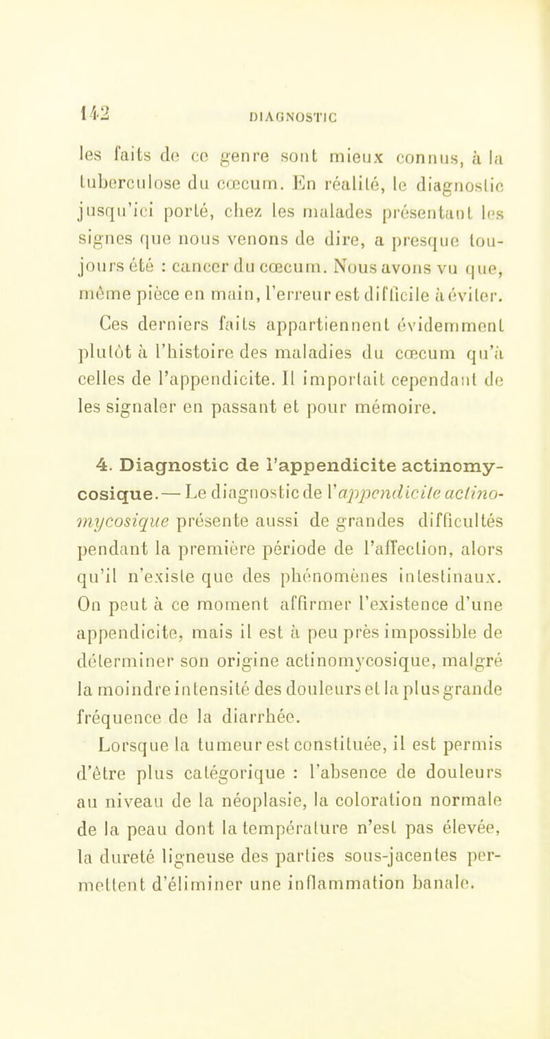 les faits de ce genre sont mieux connus, à la tuberculose du cœcum. En réalité, le diagnostic jusqu'ici porté, chez les malades présentant les signes que nous venons de dire, a presque tou- jours été : cancer du cœcum. Nous avons vu que, même pièce en main, l'erreur est difficile àéviter. Ces derniers faits appartiennent évidemment plutôt à l'histoire des maladies du cœcum qu'à celles de l'appendicite. Il importait cependant de les signaler en passant et pour mémoire. 4. Diagnostic de l'appendicite actinomy- cosique. — Le diagnostic de Vcrppcndicile aciino- mycosique présente aussi de grandes difficultés pendant la première période de l'affection, alors qu'il n'existe que des phénomènes intestinaux. On peut à ce moment affirmer l'existence d'une appendicite, mais il est à peu près impossible de déterminer son origine actinom3'cosique, malgré la moindre intensité des douleurs et la plus grande fréquence de la diarrhée. Lorsque la tumeur est constituée, il est permis d'être plus catégorique : l'absence de douleurs au niveau de la néoplasie, la coloration normale de la peau dont la température n'est pas élevée, la dureté ligneuse des parties sous-jacentes per- mettent d'éliminer une infiammation banale.