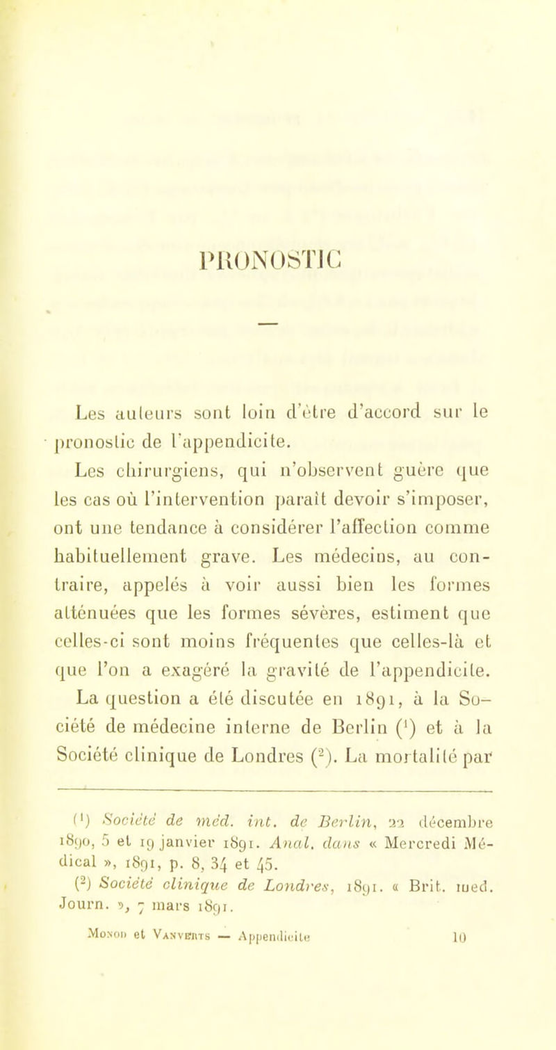 PRONOSTIC Les auleurs sont loin d'être d'accord sur le pronostic de l'appendicite. Les cliirurgiens, qui n'observent guère que les cas où l'intervention paraît devoir s'imposer, ont une tendance à considérer l'affection comme habituellement grave. Les médecins, au con- traire, appelés à voir aussi bien les formes atténuées que les formes sévères, estiment que celles-ci .sont moins fréquentes que celles-là et que l'on a exagéré la gravité de l'appendicite. La question a été discutée en 1891, à la So- ciété de médecine interne de Berlin (') et à la Société clinique de Londres ('-). La mortalité par (') Société de méd. iat. de Berlin, -ii ck^cembre i8()o, 5 el ig janviei- 1891. Anal, dans « Mercredi Mé- dical », 1891, p. 8, 34 et 45. (-} Société clinirjne de Londres, 1891. a Brit. lued. Journ. ~ mars 1S91. .MoNoij et Vanvchts — A[)|ieiulifilu 10