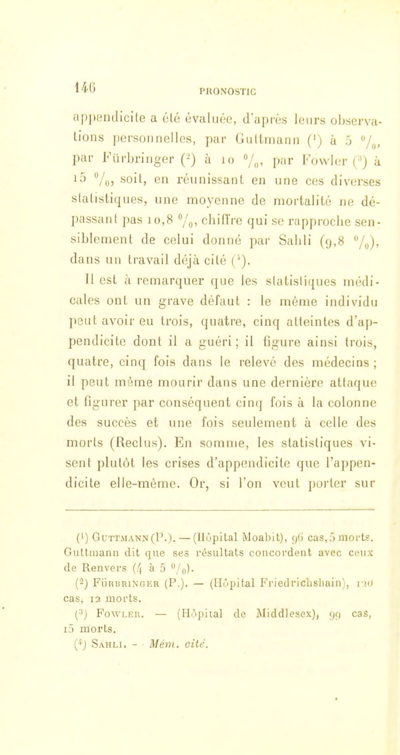 14-6 l'HONOSTIC a[)])(jntlicile a été évaluée, d'après leurs observa- lions ])ersoiinelles, par Gultmami (') à 5 par Ftirbriiiger (^) à lo »/„, par Fouler (') à i5 7o5 ^oit, en réunissant en une ces diverses slalistiques, une naoyenne de mortalité ne dé- passant pas 10,8 chiffre qui se rapproche sen- siblement de celui donné par Sahli (y,8 /j,), dans un travail déjà cité (*). Il est à remarquer que les slatisliques médi- cales ont un grave défaut : le même individu peut avoir eu trois, quatre, cinq atteintes d'ap- pendicite dont il a guéri; il figure ainsi trois, quatre, cinq fois dans le relevé des médecins ; il peut môme mourir dans une dernière attaque et figurer par conséquent cinq fois à la colonne des succès et une fois seulement à celle des morts (Reclus). En somme, les slatisliques vi- sent plutôt les crises d'appendicite que l'appen- dicite elle-même. Or, si l'on veut porter sur (') GuTT.MANN (P.). — (Hôpital Moabit), (Jj cas,f) morts. Gultiiianii dit que ses résultats concordent avec ceux de Renvers (/| à 5 ^/o). {-) FliRBRiNGER (P.). — (Hôpital Friedriclishain), i\>M cas, 13 morts. (•') Fowi.Ei!. — (Hôpital de Middlesex), 99 cas, i5 morts. (•'■J Sahli. - Mém. cité.