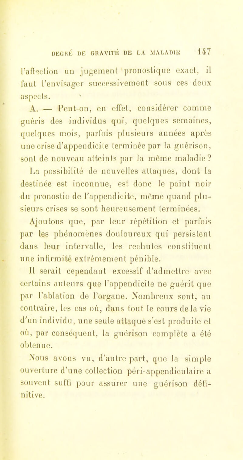 rafleclion un jugement pronostique exacl, il faut l'envisager successivement sons ces deux aspects. A. — Peut-on, en effet, considérer comme guéris des individus qui, quelques semaines, (juelques mois, parfois plusieurs années après une crise d'appendicite terminée par la guérison, sont de nouveau atteints par la môme maladie? La possibilité de nouvelles attaques, dont la destinée est inconnue, est donc le point noir du pronostic de l'appendicite, même quand plu- sieurs crises se sont heureusement terminées. Ajoutons que, par leur répétition et parfois par les phénomènes douloureux qui persistent dans leur intervalle, les rechutes constituent une infirmité extrêmement pénible. Il serait cependant excessif d'admettre avec certains auteurs que l'appendicite ne guérit que par l'ablation de l'organe. Nombreux sont, au contraire, les cas où, dans tout le cours de la vie d^m individu, une seule attaque s'est produite et où, par conséquent, la guérison complète a été obtenue. Noi is avons vu, d'autre part, que la simple ouverture d'une collection péri-appendiculaire a souvent suffi pour assurer une guérison défi- nitive.