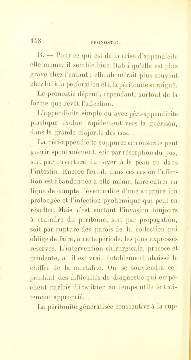 l'HONOSTIC 1^- — l'our co (|iii est de lu crise d'appendicite ello-iriùme, il semble bien étiibli (|ii'ellc est plus grave chez ['enfant ; elle aboutirait plus souvent chez lui ùla i)erforalion clù la péritonite suraiguë. Le pronostic dépend, cependant, surtout de la forme que revêt raffection. L'appendicite simple ou avec péri-appendicite plastique évolue rapidement vers la guérison, dans la grande majorité des cas. La péri-appendicite suppurée circonscrite peut guérir spontanément, soit par résorption du pus, soit par ouverture du loyer à la peau ou dans l'intestin. Encore faut-il, dans ces cas où l'affec- tion est abandonnée à elle-même, faire entrer en ligne de compte l'éventualité d'une suppuration prolongée et l'infection pyohémique qui peut en résulter. Mais c'est surtout l'invasion toujours à craindre du péritoine, soit par propagation, soit par rupture des parois de la collection qui oblige de faire, à cette période, les plus expresses réserves. L'intervention chirurgicale, précoce et prudente, a, il est vrai, notablement abaissé le chilfre de la mortalité. On se souviendra ce- pendant des difQcultés de diagnostic qui empê- chent parfois d'instituer en temps utile le trai- tement approprié. . La péritonite généralisée consécutive à la rup-