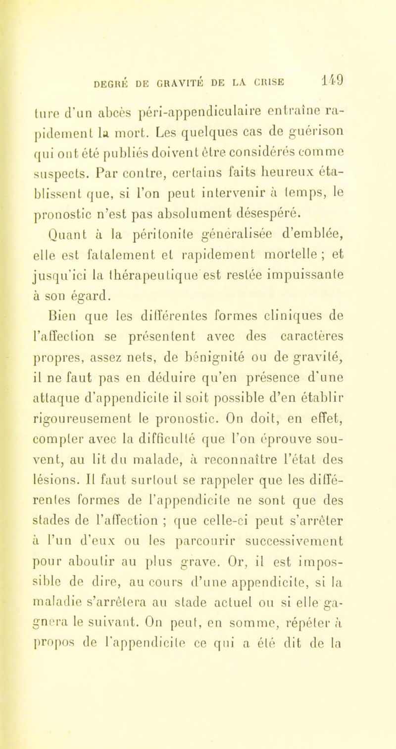 DEGRIÎ DE GRAVITÉ DE LA CRISE 119 (lire d'un abcès péri-appendiculaire entraîne ra- piilement la mort. Les quelques cas de guérison qui ont été publiés doivent être considérés comme suspects. Par contre, certains faits heureux éta- blissent que, si l'on peut intervenir à lemps, le pronostic n'est pas absolument désespéré. Quant à la péritonite généralisée d'emblée, elle est fatalement et rapidement mortelle; et jusqu'ici la thérapeutique est restée impuissante à son égard. Bien que les diil'érentes formes cliniques de l'atîeclion se présentent avec des caractères propres, assez nets, de bénignité ou de gravité, il ne faut pas en déduire qu'en présence d'une attaque d'appendicite il soit possible d'en établir rigoureusement le pronostic. On doit, en effet, compter avec la difficulté que l'on éprouve sou- vent, au lit du malade, à reconnaître l'état des lésions. Il faut surlout se rappeler que les diffé- renles formes de l'appendicite ne sont que des stades de l'affection ; que celle-ci peut s'arrêter à l'un d'eux ou les parcourir successivement pour aboutir au plus grave. Or, il est impos- sible de dire, au cours d'une appendicite, si la maladie s'arrôlera au stade actuel ou si elle ga- gnera le suivant. On peut, en somme, répéter à propos (le l'appendicile ce qui a été dit de la