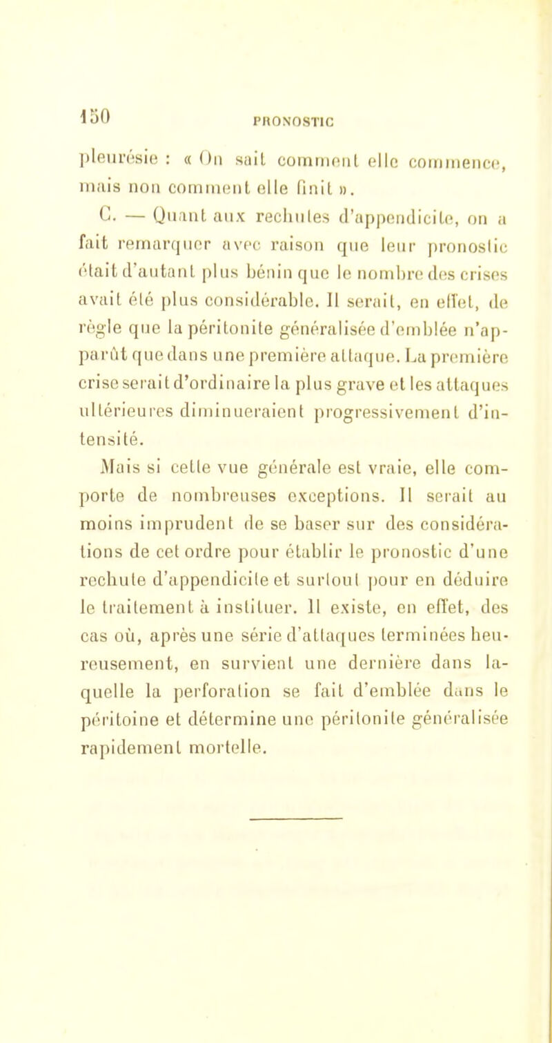 lîjO PRONOSTIC pleurésie : « On sait comriioiit elle commence, mais non comment elle (înit ». C. — Quant aux rechules d'appendicile, on a fait remarquer avec raison que leur pronoslic était d'autant plus bénin que le nombre des crises avait été plus considérable. Il serait, en elîet, de règle que la péritonite généralisée d'emblée n'ap- parût que dans une première attaque. La première crise serait d'ordinaire la plus grave et les attaques ultérieures diminueraient progressivement d'in- tensité. Mais si celle vue générale est vraie, elle com- porte de nombreuses exceptions. Il serait au moins imprudent de se baser sur des considéra- tions de cet ordre pour établir le pronostic d'une recbule d'appendicile et surloul pour en déduire le traitement à instituer. 11 existe, en effet, des cas où, après une série d'attaques terminées beu- reusement, en survient une dernière dans la- quelle la perforalion se fait d'emblée dans le péritoine et détermine une périlonile généralisée rapidement mortelle.