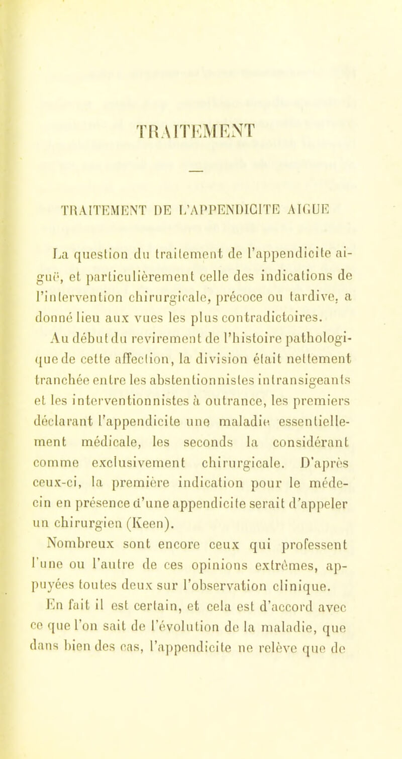 TRAITEMENT TRAITEMENT DE L'APPENDICITE Aîf.UE La question du traitement de l'appendicite ai- gur, et particulièrement celle des indications de l'intervention chirurgicale, précoce ou tardive, a donné lieu aux vues les plus contradictoires. Au début du revirement de l'histoire pathologi- que de cette affection, la division était nettement tranchée entre les abstentionnistes intransigeants et les interventionnistes à outrance, les premiers déclarant l'appendicite une maladie essentielle- ment médicale, les seconds la considérant comme exclusivement chirurgicale. D'après ceux-ci, la première indication pour le méde- cin en présence d'une appendicite serait d'appeler un chirurgien (Keen), Nombreux sont encore ceux qui professent l'une ou l'autre de ces opinions extrêmes, ap- puyées toutes deux sur l'observation clinique. En fait il est certain, et cela est d'accord avec ce que l'on sait de l'évolution de la maladie, que dans bien des cas, l'appendicite ne relève que de