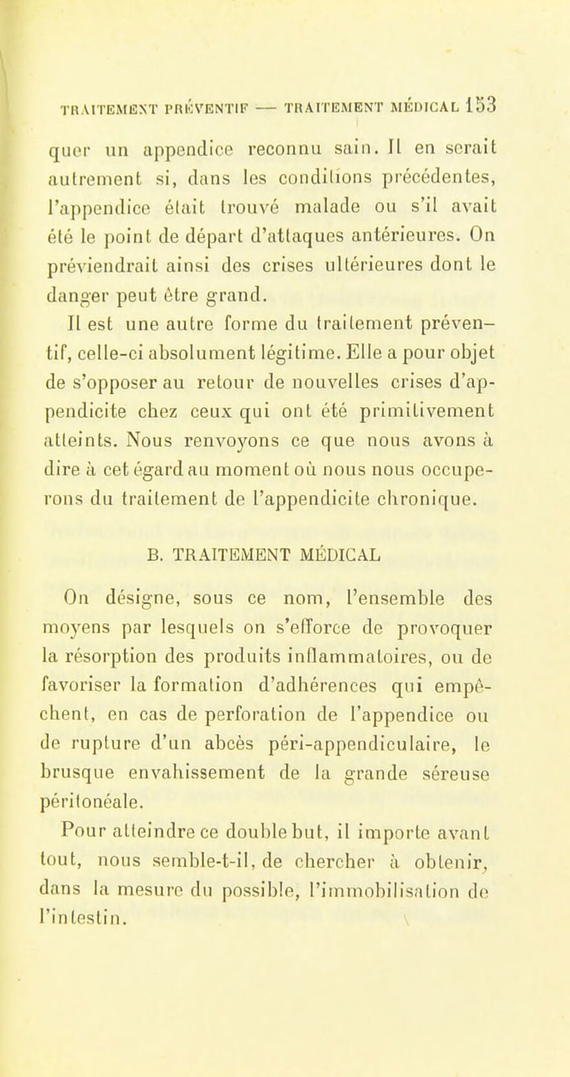 quoi un appendice reconnu sain. Il en serait autrement si, dans les conditions précédentes, l'appendice était trouvé malade ou s'il avait été le point de départ d'attaques antérieures. On préviendrait ainsi des crises ultérieures dont le danger peut être grand. Il est une autre forme du traitement préven- tif, celle-ci absolument légitime. Elle a pour objet de s'opposer au retour de nouvelles crises d'ap- pendicite cbez ceux qui ont été primitivement atteints. Nous renvoyons ce que nous avons à dire à cet égard au moment où nous nous occupe- rons du traitement de l'appendicite chronique. B. TRAITEMENT MÉDICAL On désigne, sous ce nom, l'ensemble des moyens par lesquels on s'efforce de provoquer la résorption des produits inflammatoires, ou de favoriser la formation d'adhérences qui empê- chent, en cas de perforation de l'appendice ou de rupture d'un abcès péri-appendiculaire, le brusque envahissement de la grande séreuse péritonéale. Pour atteindre ce double but, il importe avant tout, nous semble-t-il, de chercher à obtenir^, dans la mesure du possible, l'immobilisation de l'intestin. \