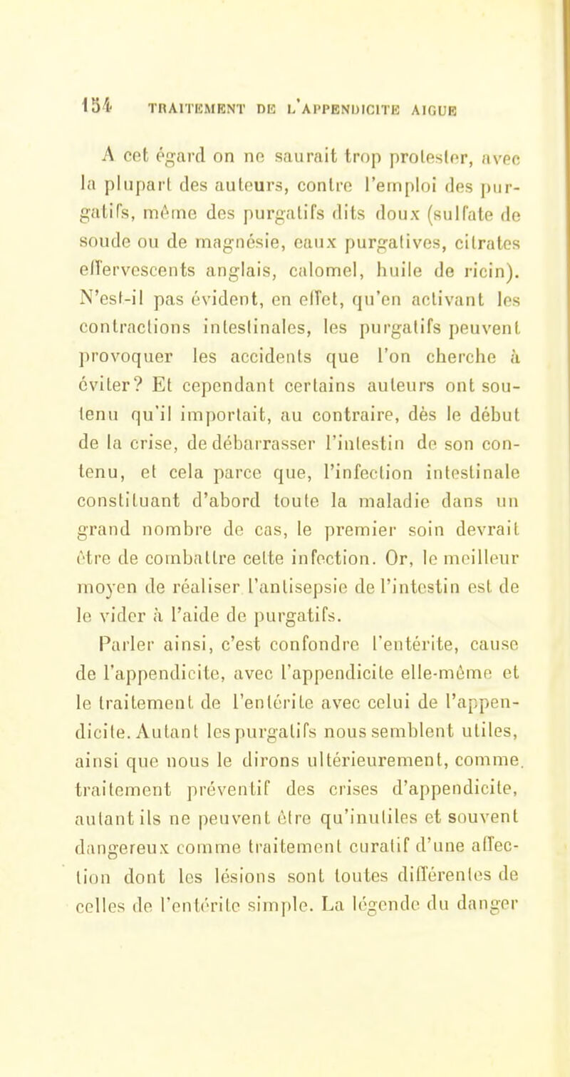 A cet égard on ne saurait trop prolesler, avec la plupart des auteurs, contre l'emploi des pur- gatiTs, même des purgatifs dits doux (sulfate de soude ou de magnésie, eaux purgatives, citrates effervescents anglais, calomel, huile de ricin). N'est-il pas évident, en elTet, qu'en activant les contractions intestinales, les purgatifs peuvent provoquer les accidents que l'on cherche à éviter? Et cependant certains auteurs ont sou- tenu qu'il importait, au contraire, dès le début de la crise, de débarrasser l'iulestin de son con- tenu, et cela parce que, l'infection intestinale constituant d'abord toute la maladie dans un grand nombre de cas, le premier soin devrait être de combattre celte infection. Or, lo meilleur moyen de réaliser l'antisepsie de l'intestin est de le vider à l'aide de purgatifs. Parler ainsi, c'est confondre l'entérite, cause de l'appendicite, avec l'appendicite elle-même et le traitement de l'entérite avec celui de l'appen- dicite. Autant les purgatifs nous semblent utiles, ainsi que nous le dirons ultérieurement, comme, traitement préventif des crises d'appendicite, autant ils ne peuvent être qu'inutiles et souvent dangereux comme traitement curatif d'une affec- tion dont les lésions sont toutes différentes de celles de l'entérite simple. La légende du danger