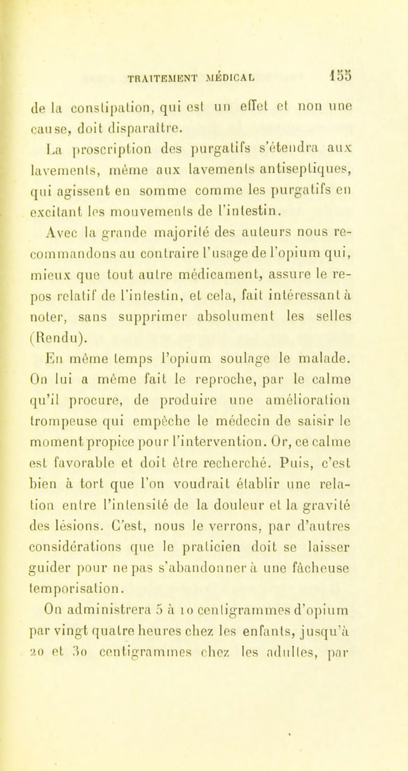 TRAITEMIÎNT JIÉDICAL 15S de la conslipalion, qui est un effet et non une cause, doit disparaître. La ])roscription des purgatifs s'étendra aux lavements, même aux lavements antiseptiques, qui agissent en somme comme les purgatifs en excitant les mouvements de l'intestin. Avec la grande majorité des auteurs nous re- commandons au contraire l'usage de l'opium qui, mieux que tout autre médicament, assure le re- pos relatif de l'intestin, et cela, fait intéressant à noter, sans supprimer absolument les selles (Rendu). En même temps l'opium soulage le malade. On lui a môme fait le reproche, par le calme qu'il procure, de produire une amélioration trompeuse qui empêche le médecin de saisir le moment propice pour l'intervention. Or, ce calme est favorable et doit être recherché. Puis, c'est bien à tort que l'on voudrait établir une rela- tion entre l'intensité de la douleur et la gravité des lésions. C'est, nous le verrons, par d'autres considérations que le praticien doit se laisser guider pour ne pas s'abandonnera une fâcheuse temporisation. On administrera 5 à lo centigrammes d'opium par vingt quatre heures chez les enfants, jusqu'à '^.0 ot 30 centigrammes chez les adultes, par