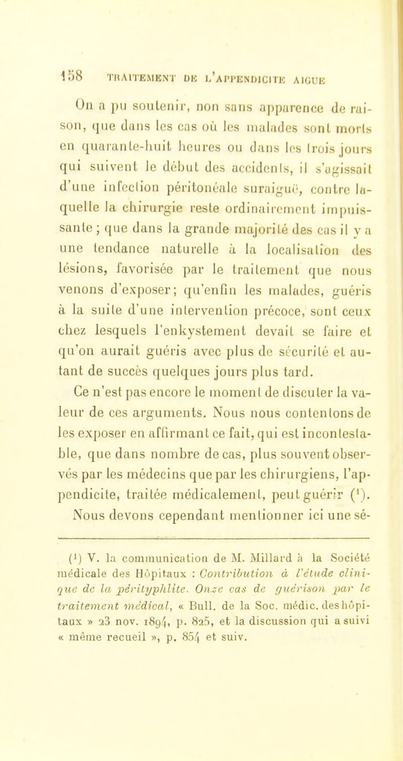 On a pu soutenir, non sans apparence de rai- son, (jiie dans les cas où les malades sont morts en (juaranle-huit lioures ou dans les (rois jours qui suivent le début des accidents, il s'agissait d'une infeclion péritonéale suraigui-, contre la- quelle la chirurgie reste ordinairement im|)uis- sanle ; que dans la grande majorité des cas il v a une tendance naturelle à la localisation des lésions, favorisée par le traitement que nous venons d'exposer; qu'enGn les malades, guéris à la suite d'une intervention précoce, sont ceux chez lesquels l'enkystement devait se l'aire et qu'on aurait guéris avec plus de sécurité et au- tant de succès quelques jours plus tard. Ce n'est pas encore le moment de discuter la va- leur de ces arguments. Nous nous contenions de les exposer en affirmant ce fait, qui est inconlesla- ble, que dans nombre de cas, plus souvent obser- vés par les médecins que par les chirurgiens, l'ap- pendicite, traitée médicalement, peut guérir (*). Nous devons cependant mentionner ici unesé- (1) V. la communication de M. Millard à la Société médicale des Hôpitaux : Contribution à l'élude clini- que de la pêrityphlile. Once cas de r/uérinon par le traitement médical, « Bull, de la Soc. médic. des hôpi- taux » 23 nov. iSgff, p. SaS, et la discussion qui a suivi « même recueil », p. SSi'i et suiv.