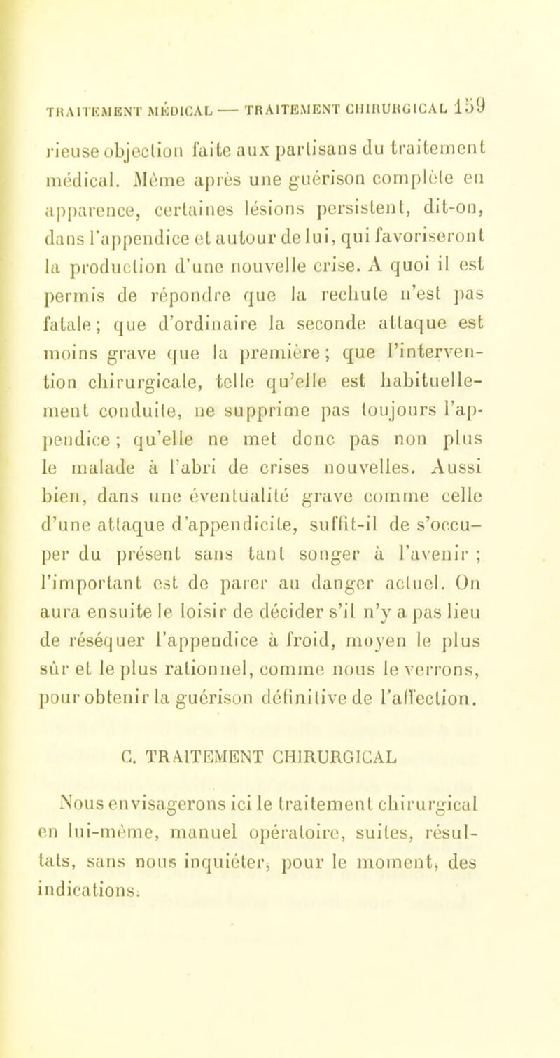 rieuse objeclioii faite aux partisans du traitement médical. Alùme après une guérison complète en apparence, certaines lésions persistent, dit-on, dans l'appendice cl autour de lui, qui favoriseront la production d'une nouvelle crise. A quoi il est permis de répondre que la rechute n'est ])as fatale; que d'ordinaire la seconde attaque est; moins grave que la première; que l'interven- tion chirurgicale, telle qu'elle est habituelle- ment conduite, ne supprime pas toujours l'ap- pendice ; qu'elle ne met donc pas non plus le malade à l'abri de crises nouvelles. Aussi bien, dans une éventualité grave comme celle d'une attaque d'appendicite, suffit-il de s'occu- per du présent sans tant songer à l'avenir ; l'important est de parer au danger actuel. On aura ensuite le loisir de décider s'il n'y a pas lieu de réséquer l'appendice à froid, moyen le plus sùr et le plus rationnel, comme nous le verrons, pour obtenir la guérison définitive de l'aU'eclion. G. TRAITEMENT CHIRURGICAL Nous envisagerons ici le traitement chirurgical en lui-même, manuel opératoire, suites, résul- tats, sans nous inquiéter, pour le moment^ des indications.