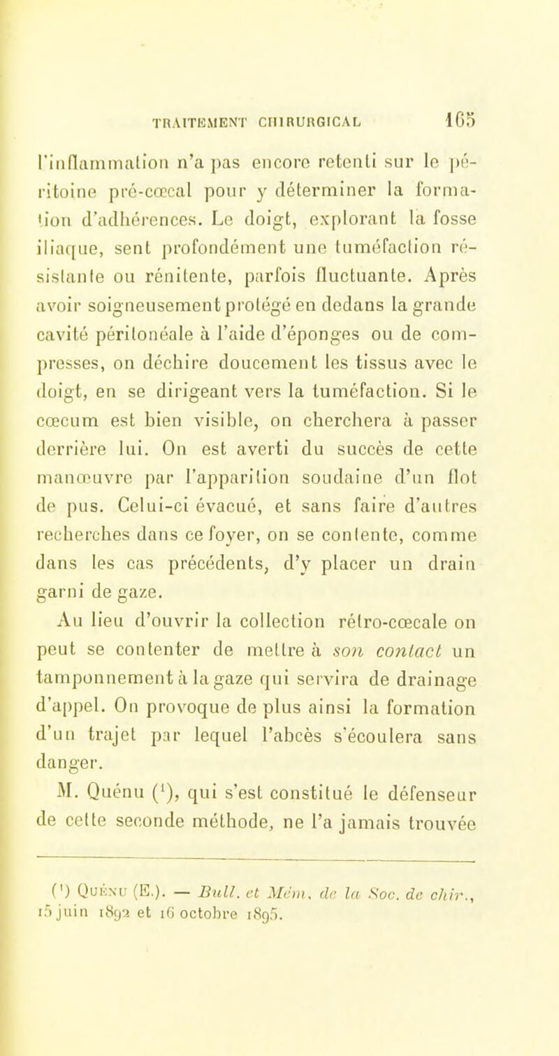 riiiflammalion n'a pas encore retenti sur le pé- ritoine pré-cœcal pour y déterminer la forma- lion d'aclliéi-ences. Le doigt, explorant la fosse iliaque, sent profondément une tuméfaction ré- sistante ou rénitente, parfois fluctuante. Après avoir soigneusement protégé en dedans la grande cavité périlonéale à l'aide d'épongés ou de com- presses, on déchire doucement les tissus avec le doigt, en se dirigeant vers la tuméfaction. Si le cœcum est bien visible, on cherchera à passer derrière lui. On est averti du succès de cette manoeuvre par l'apparition soudaine d'un flot de pus. Celui-ci évacué, et sans faire d'antres recherches dans ce foyer, on se contente, comme dans les cas précédents, d'y placer un drain garni de gaze. Au lieu d'ouvrir la collection rélro-cœcale on peut se contenter de mettre à so)i contact un tamponnement à la gaze qui servira de drainage d'appel. On provoque de plus ainsi la formation d'un trajet par lequel l'abcès s'écoulera sans danger. M. Quénu ('), qui s'est constitué le défenseur de celte seconde méthode, ne l'a jamais trouvée (') Qukm; (E.). — Bull, et Mém, de la Soc. de chir., lôjuiii 189a et iG octobre 1890.