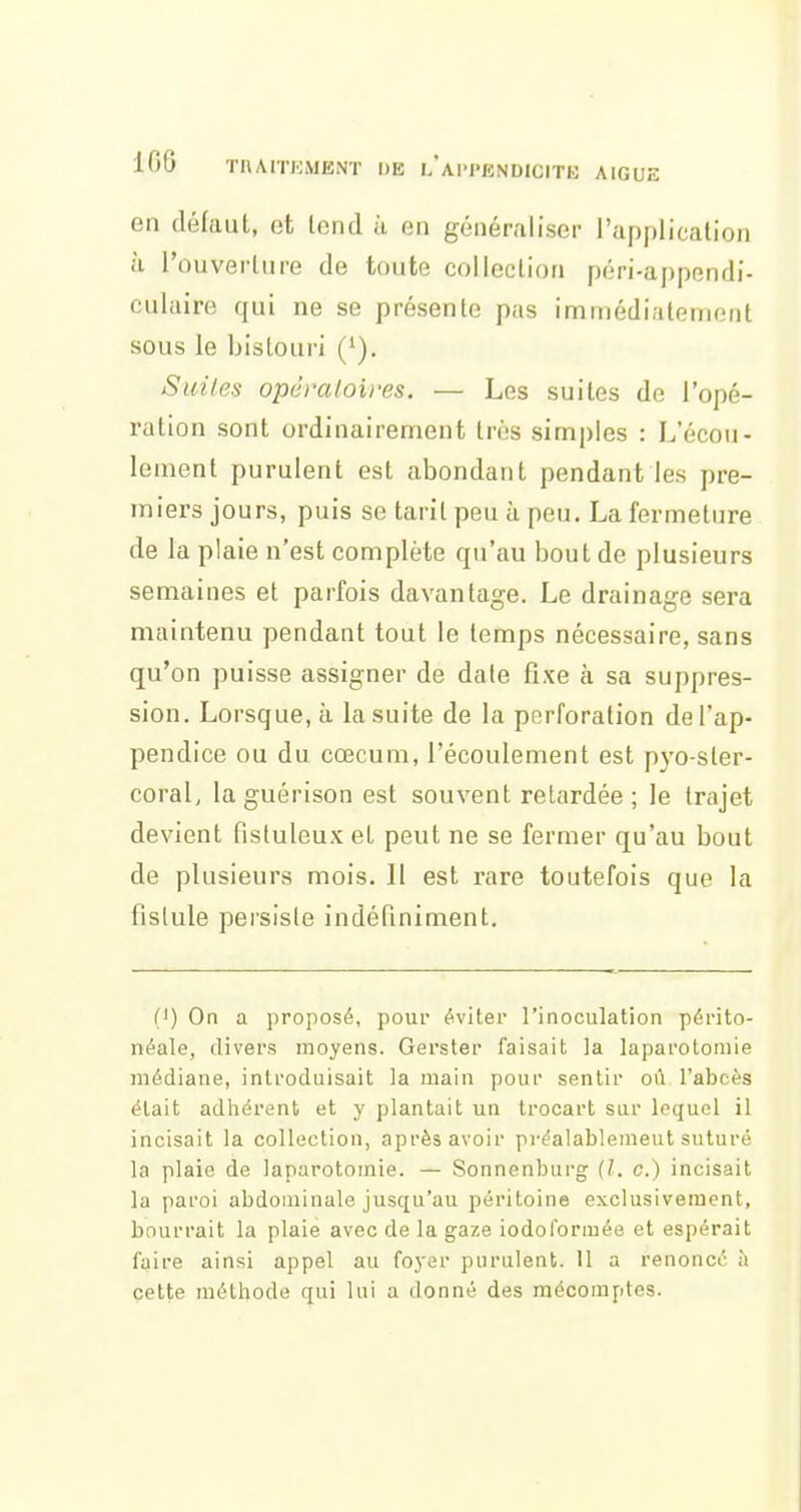 en défauL, et Icnd à en généraliser l'application à l'ouverlure de toute collection péri-appendi- culaire qui ne se présente pas iminédiatenioiit sous le bistouri ('). Suiles opéraloires. — Les suites de l'opé- ration sont ordinairement très simples : L'écou- lement purulent est abondant pendant les pre- miers jours, puis se tarit peu à peu, La fermeture de la plaie n'est complète qu'au bout de plusieurs semaines et parfois davantage. Le drainage sera maintenu pendant tout le temps nécessaire, sans qu'on puisse assigner de date fixe à sa suppres- sion. Lorsque, à la suite de la perforation de l'ap- pendice ou du cœcum, l'écoulement est pyo-ster- coral, la guérison est souvent relardée ; le trajet devient fistuleux et peut ne se fermer qu'au bout de plusieurs mois. Il est rare toutefois que la fistule persiste indéfiniment. {') On a proposé, pour éviter rinoculation périto- néale, divers moyens. Gerster faisait la laparotomie médiane, introduisait la main pour sentir où l'abcès était adhérent et y plantait un trocart sur lequel il incisait la collection, après avoir préalablement suturé la plaie de laparotomie. — Sonnenburg {l. c.) incisait la paroi abdominale jusqu'au péritoine exclusivement, bourrait la plaie avec de la gaze iodoloriuée et espérait faire ainsi appel au foyer purulent. Il a renoncé à cette méthode qui lui a donné des mécomptes.