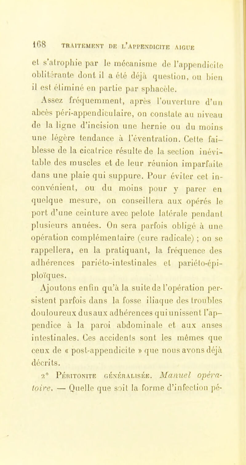 et s'atrophie par le mécanisme de l'appendicile oblitérante dont il a été déjà question, on bien il est éliminé en partie par sphacèle. Assez fréquemment, après l'ouverture d'un abcès péri-appendiculaire, on constate au niveau de la ligne d'incision une hernie ou du moins une légère tendance à l'éventration. Celle fai- blesse de la cicatrice résulte de la section inévi- table des muscles et de leur réunion imparfaite dans une plaie qui suppure. Pour éviter cet in- convénient, ou du moins pour y parer en quelque mesure, on conseillera aux opérés le port d'une ceinture avec pelote latérale pendant plusieurs années. On sera parfois obligé à une opération complémentaire (cure radicale) ; on se rappellera, en la pratiquant, la fréquence des adhérences parléto-intestinales et pariéto-épi- ploïques. Ajoutons enfin qu'à la suite de l'opération per- sistent parfois dans la fosse iliaque des troubles douloureux dusaux adhérences qui unissent l'ap- pendice à la paroi abdominale et aux anses intestinales. Ces accidents sont les mêmes que ceux de « post-appendicite » que nous avons déjà décrits. 2 PÉiiiTONiTE GÉNÉRALISÉE. Munuel Opéra- toire. — Quelle que soit la forme d'infection pé-