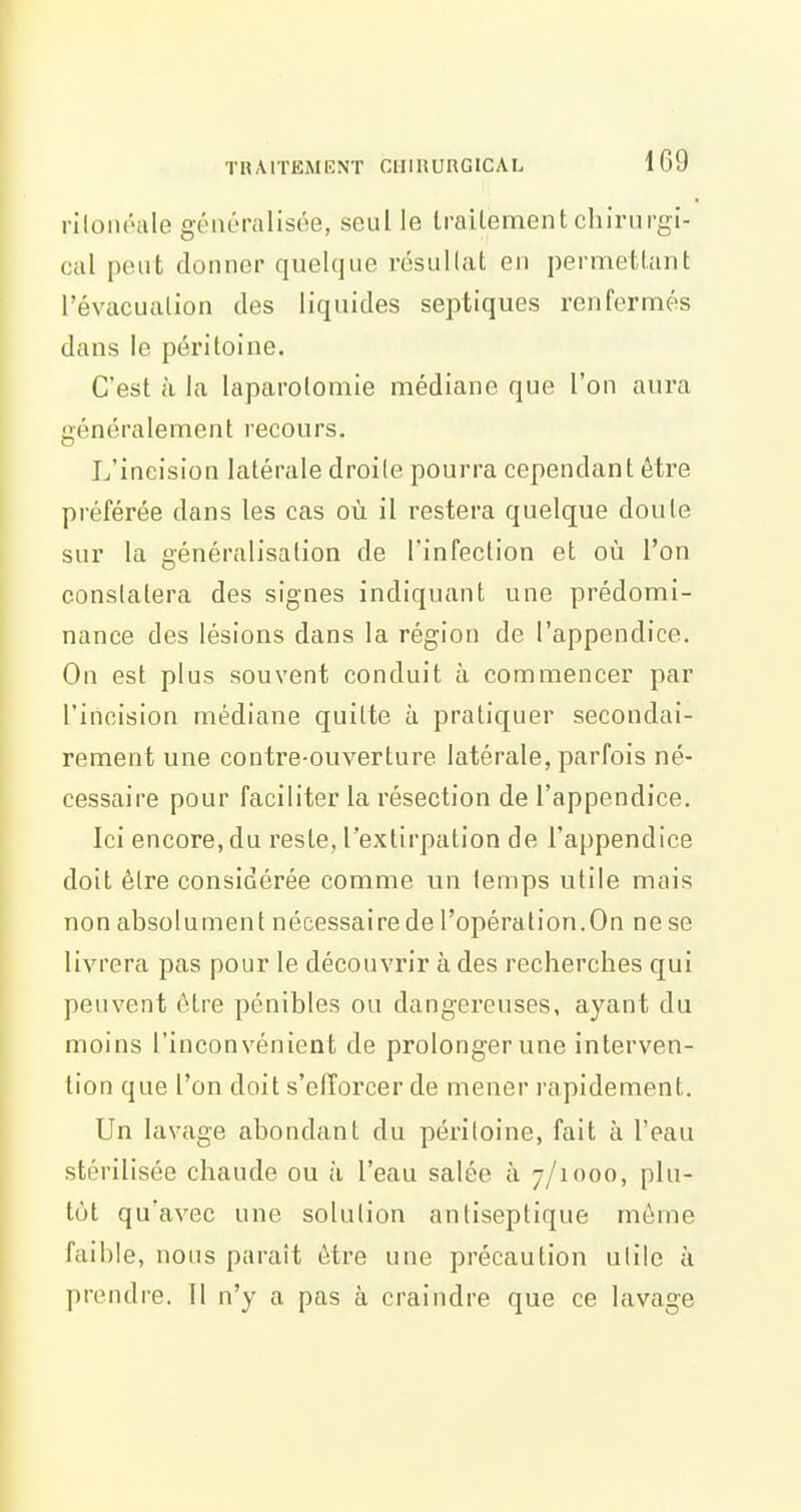 riloiH'iile généralisée, seul le Irailement chirurgi- cal peut donner quelque résullat en permettant l'évacuation des liquides septiques renfermés dans le péritoine. C'est à la laparotomie médiane que l'on aura généralement recours. L'incision latérale droite pourra cependant être préférée dans les cas où il restera quelque doute sur la généralisation de l'infection et où l'on constatera des signes indiquant une prédomi- nance des lésions dans la région de l'appendice. On est plus souvent conduit à commencer par l'incision médiane quitte à pratiquer secondai- rement une contre-ouverture latérale, parfois né- cessaire pour faciliter la résection de l'appendice. Ici encore, du reste, l'extirpation de l'appendice doit être considérée comme un temps utile mais non absolument nécessaire de l'opération.On ne se livrera pas pour le découvrir à des recherches qui peuvent être pénibles ou dangereuses, ayant du moins l'inconvénient de prolonger vme interven- tion que l'on doit s'efforcer de mener rapidement. Un lavage abondant du péritoine, fait à l'eau stérilisée chaude ou à l'eau salée à 7/1000, plu- tôt qu'avec une solution antiseptique même faii)le, nous paraît être une précaution utile à prendre. 11 n'y a pas à craindre que ce lavage