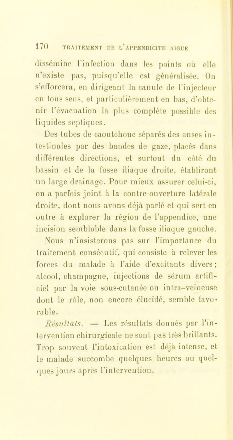 disséminp rinfoclioii dans les points où elle n'existe pas, puisqu'elle est généralisée. On s'olïorcera, en dii-igeanl la canule de l'injecleur on tous sens, et particulièrement en bas, d'obte- nir l'évacuation la plus complète possible des liquides sepliques. Des tubes de caoulcbouc séparés des anses in- testinales par des bandes de gaze, placés dans dilTérentes directions, et surtout du coté du bassin et de la fosse iliaque droite, établiront un large drainage. Pour mieux assurer celui-ci, on a parfois joint à la contre-ouverture latérale droite, dont nous avons déjà parlé et qui sert en outre à explorer la région de l'appendice, une incision semblable dans la fosse iliaque gauche. Nous n'insisterons pas sur l'importance du traitement consécutif, qui consiste à relever les forces du malade à l'aide d'excitants divers; alcool, Champagne, injections de sérum artifi- ciel par la voie sous-cutanée ou intra-veineuse dont le rôle, non encore élucidé, semble favo- rable. Résultais. — Les résultats donnés par l'in- tervention chirurgicale ne sont pas très brillants. Trop souvent l'intoxication est déjà intense, et le malade succombe quelques heures ou quel- ques jours après l'intervention.