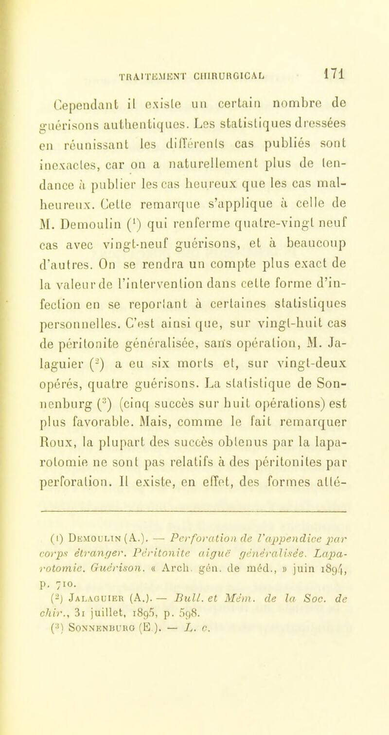 Cependant il existe un certain nombre de g-nérisons authentiques. Les statistiques dressées en réunissant les dilTérenls cas publiés sont inexactes, car on a naturellement plus de ten- dance à publier les cas heureux que les cas mal- heureux. Cette remarque s'applique à celle de M. Demoulin (') qui renferme quatre-vingt neuf cas avec vingt-neuf guérisons, et à beaucoup d'autres. On se rendra un compte plus exact de la valeur de l'intervention dans cette forme d'in- fection en se reportant à certaines statistiques personnelles. C'est ainsi que, sur vingt-huit cas de péritonite généralisée, saiïs opération, M. Ja- laguier (-) a eu six morts et, sur vingt-deux opérés, quatre guérisons. La statistique de Son- nenburg () (cinq succès sur huit opérations) est plus favorable. Mais, comme le fait remarquer Roux, la plupart des succès obtenus par la lapa- rotomie ne sont pas relatifs à des péritonites par perforation. Il existe, en effet, des formes atté- (i) Demoumn (.A..). — Perforation de l'appendice jiar corp-1 êtranf/er. Péritonite aiguf pènêralisée. Lapa- rotomie. Guérison. « Arcli. géii. de inéd., » juin iSg/i, p. 710. (-J Jalaguiek (A.). — Bull, et Mèni. de la Soc. de chir., 3i juillet, 189.5, p. 598. (•') SONNENBURO (15 ). — L. 0.