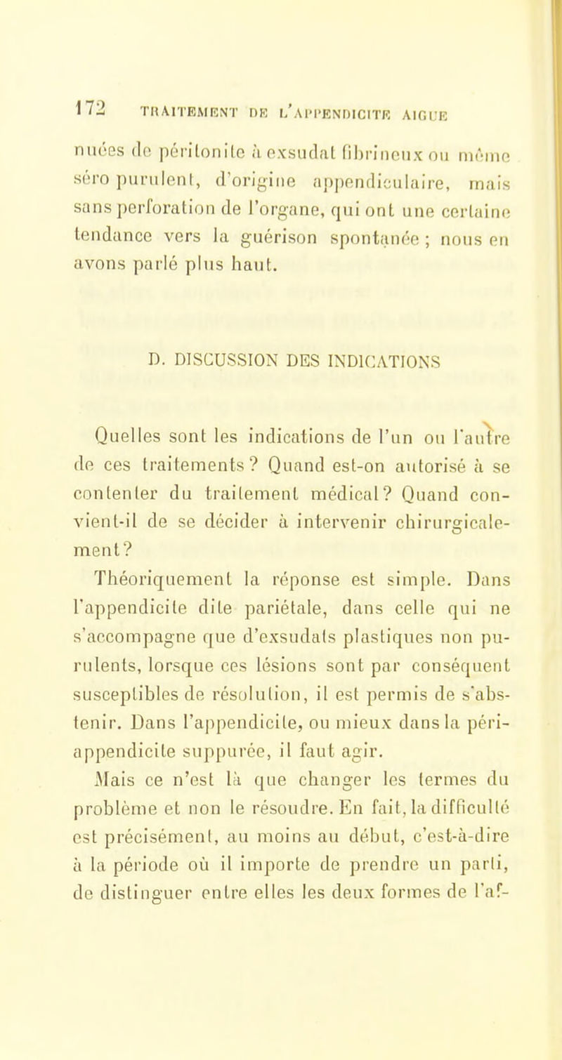 nuées de péritonite à exsudât fibi-iiicux ou iikmuo séro purulent, d'origine nppendiculaire, mais sans perforation de l'organe, qui ont une certaine tendance vers la guérison spontiinoe ; nous en avons parlé plus haut. D. DISCUSSION DES INDICATIONS Quelles sont les indications de l'un ou l'autre de ces traitements? Quand est-on autorisé à se contenter du traitement médical? Quand con- vient-il de se décider à intervenir chirura:icale- ment? Théoriquement la réponse est simple. Dans l'appendicite dite pariétale, dans celle qui ne s'accompagne que d'exsudals plastiques non pu- rulents, lorsque ces lésions sont par conséquent susceptibles de résolution, il est permis de s'abs- tenir. Dans l'appendicite, ou mieux dans la péri- appendicite suppurée, il faut agir. Mais ce n'est là que changer les termes du problème et non le résoudre. En fait, la difficulté est précisément, au moins au début, c'est-à-dire à la période où il importe de prendre un parti, de distinguer entre elles les deux formes de l'af-