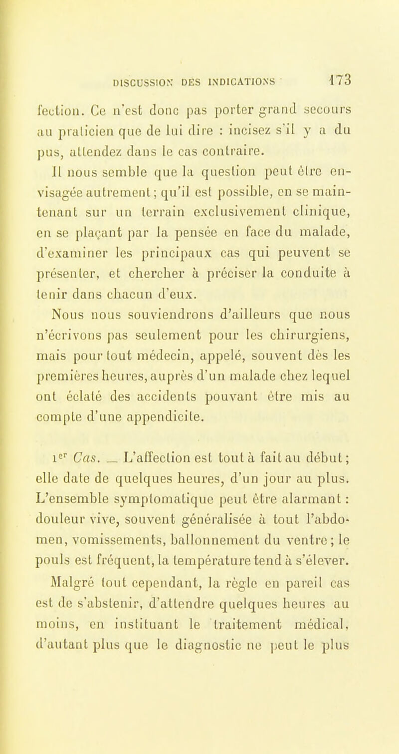 i'eutioli. Ce n'est donc pas porter grand secours au pralicien que de lui dire : incisez s'il y a du pus, attendez dans le cas contraire. Jl nous semble que la question peut ôlre en- visagée autrement; qu'il est possible, on se main- tenant sur un terrain exclusivement clinique, en se plaçant par la pensée en face du malade, d'examiner les principaux cas qui peuvent se présenter, et chercher à préciser la conduite à leiiir dans chacun d'eux. Nous nous souviendrons d'ailleurs que nous n'écrivons pas seulement pour les chirurgiens, mais pour [out médecin, appelé, souvent dès les premières heures, auprès d'un malade chez lequel ont éclaté des accidents pouvant être mis au compte d'une appendicite. i^ Cas. _ L'afreclion est tout à fait au début; elle date de quelques heures, d'un jour au plus. L'ensemble symplomatique peut être alarmant : douleur vive, souvent généralisée à tout l'abdo- men, vomissements, ballonnement du ventre; le pouls est fréquent, la température tend à s'élever. Malgré tout cependant, la règle en pareil cas est de s'abstenir, d'attendre quelques heures au moins, on instituant le traitement médical, d'autant plus que le diagnostic ne jteut le plus