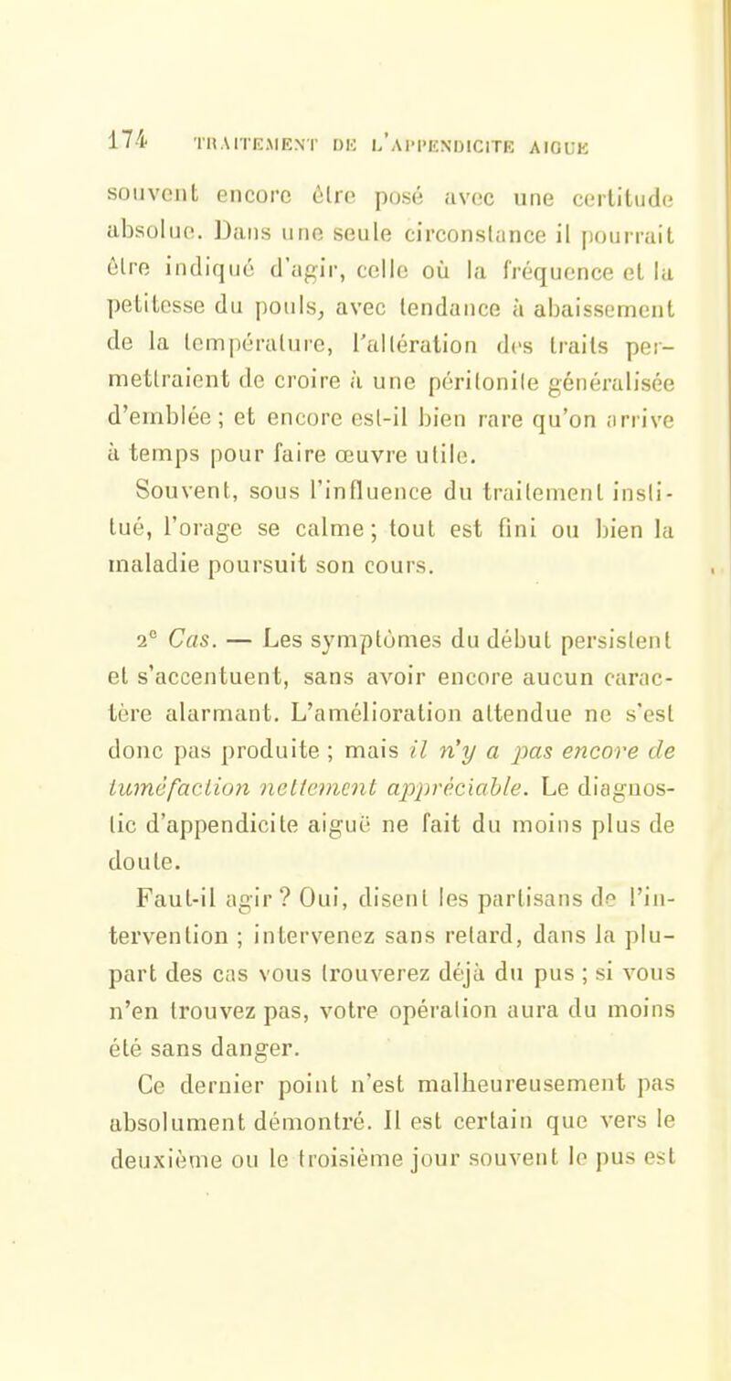 souvent encore ôlre posé avec une certitude absolue. Dans une seule circonstance il pourrait èlre indiqué d'agir, celle où la fréquence et lu petitesse du pouls, avec tendance à abaissement de la température, l'altération dos traits per- mettraient de croire à une péritonite généralisée d'emblée; et encore esl-il bien rare qu'on arrive à temps pour faire œuvre utile. Souvent, sous l'influence du traitement insti- tué, l'orage se calme; tout est fini ou bien la maladie poursuit son cours. 2° Cas. — Les symptômes du début persistent et s'accentuent, sans avoir encore aucun carac- tère alarmant. L'amélioration attendue ne s'est donc pas produite ; mais il n'y a jms encore de iu7néfaclion nettement appréciable. Le diaguos- lic d'appendicite aiguë ne fait du moins plus de doute. Faut-il agir? Oui, disent les partisans de l'in- tervention ; intervenez sans relard, dans la plu- part des cas vous trouverez dé^à du pus ; si vous n'en trouvez pas, votre opération aura du moins été sans danger. Ce dernier point n'est malbeureusement pas absolument démontré. Il est certain que vers le deuxième ou le troisième jour souvent le pus est