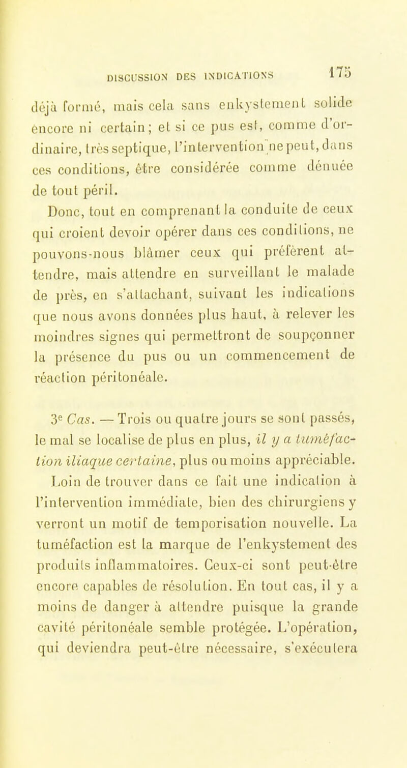 déjà formé, mais cela sans eiiUyslemenl solide encore ni certain; et si ce pus est, comme d'or- dinaire, très septique, l'interventionnepeut, dans CCS conditions, être considérée comme dénuée de tout péril. Donc, tout en comprenant la conduite de ceux qui croient devoir opérer dans ces conditions, ne pouvons-nous blâmer ceux qui préfèrent at- tendre, mais attendre en surveillant le malade de près, en s'altachant, suivant les indications que nous avons données plus haut, à relever les moindres signes qui permettront de soupçonner la présence du pus ou un commencement de réaction péritonéale. 3^ Cas. — Trois ou quatre jours se sont passés, le mevl se localise de plus en plus, il y a tuvié/'ac- tion iliaque certaine, plus ou moins appréciable. Loin de trouver dans ce fait une indication à l'intervention immédiate, bien des chirurgiens y verront un motif de temporisation nouvelle. La tuméfaction est la marque de l'enkystement des produits inflammatoires. Ceux-ci sont peut-être encore capables de résolution. En tout cas, il y a moins de danger à attendre puisque la grande cavité péritonéale semble protégée. L'opération, qui deviendra peut-être nécessaire, s'exécutera